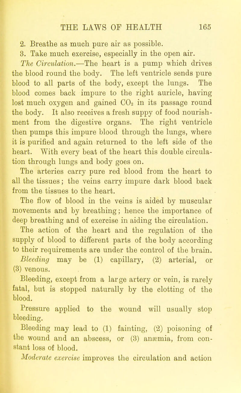 2. Breathe as much pure air as possible. 3. Take much exercise, especially in the open air. The Circulation.—The heart is a pump which drives the blood round the body. The left ventricle sends pure blood to all parts of the body, except the lungs. The blood comes back impure to the right auricle, having lost much oxygen and gained CO2 in its passage round the body. It also receives a fresh suppy of food nourish- ment from the digestive organs. The right ventricle then pumps this impure blood through the lungs, where it is purified and again returned to the left side of the heart. With every beat of the heart this double circula- tion through lungs and body goes on. The arteries carry pure red blood from the heart to all the tissues; the veins carry impure dark blood back from the tissues to the heart. The flow of blood in the veins is aided by muscular movements and by breathing; hence the importance of deep breathing and of exercise in aiding the circulation. The action of the heart and the regulation of the supply of blood to different parts of the body according to their requirements are under the control of the brain. Bleeding may be (1) capillary, (2) arterial, or (3) venous. Bleeding, except from a large artery or vein, is rarely fatal, but is stopped naturally by the clotting of the blood. Pressure applied to the wound will usually stop bleeding. Bleeding may lead to (1) fainting, (2) poisoning of the wound and an abscess, or (3) ana3mia, from con- stant loss of blood. Moderate exercise improves the circulation and action