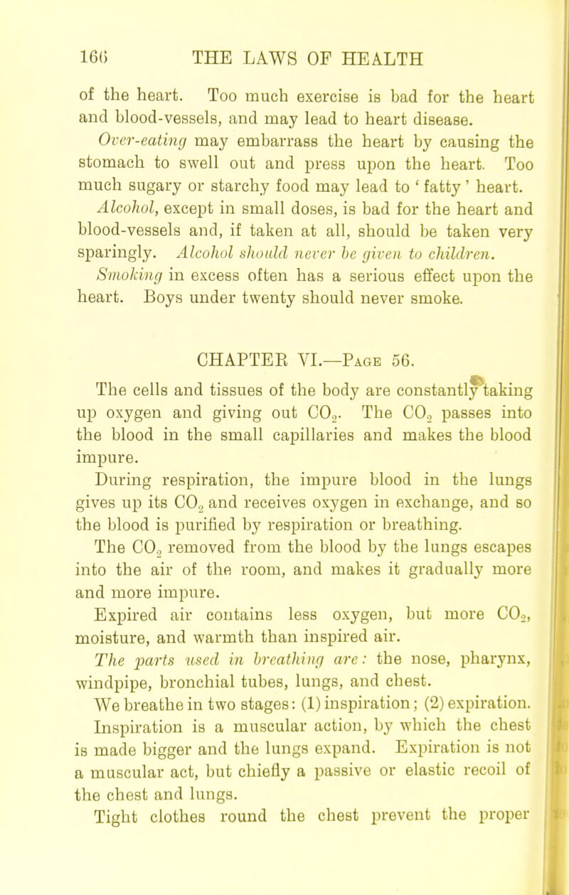 of the heart. Too much exercise is bad for the heart and blood-vessels, and may lead to heart disease. Over-eating may embarrass the heart by causing the stomach to swell out and press upon the heart. Too much sugary or starchy food may lead to ' fatty ' heart. Alcohol, except in small doses, is bad for the heart and blood-vessels and, if taken at all, should be taken very sparingly. Alcohol ahould never he given to children. Smoking in excess often has a serious effect upon the heart. Boys under twenty should never smoke. CHAPTEE VL—Page 56. The cells and tissues of the body are constantly^;aking up oxygen and giving out CO,. The CO, passes into the blood in the small capillaries and makes the blood impure. During respiration, the impure blood in the lungs gives up its COg and receives oxygen in exchange, and so the blood is purified by respiration or breathing. The CO., removed from the blood by the lungs escapes into the air of the room, and makes it gradually more and more impure. Expired air contains less oxygen, but more COj, moisture, and warmth than inspired air. The parts used in breathing arc: the nose, pharynx, windpipe, bronchial tubes, lungs, and chest. We breathe in two stages: (1) inspiration; (2) expiration. Inspiration is a muscular action, by which the chest is made bigger and the lungs expand. Expiration is not a muscular act, but chiefly a passive or elastic recoil of the chest and lungs. Tight clothes round the chest prevent the proper