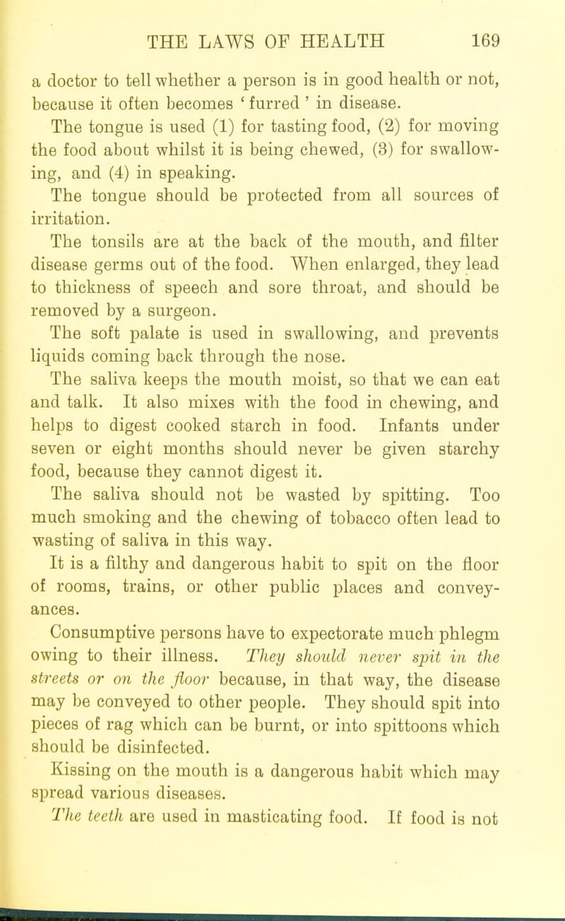 a doctor to tell whether a person is m good health or not, because it often becomes ' furred ' in disease. The tongue is used (1) for tasting food, (2) for moving the food about whilst it is being chewed, (3) for swallow- ing, and (4) in speaking. The tongue should be protected from all sources of irritation. The tonsils are at the back of the mouth, and filter disease germs out of the food. When enlarged, they lead to thickness of speech and sore throat, and should be removed by a surgeon. The soft palate is used in swallowing, and prevents liquids coming back through the nose. The saliva keeps the mouth moist, so that we can eat and talk. It also mixes with the food in chewing, and helps to digest cooked starch in food. Infants under seven or eight months should never be given starchy food, because they cannot digest it. The saliva should not be wasted by spitting. Too much smoking and the chewing of tobacco often lead to wasting of saliva in this way. It is a filthy and dangerous habit to spit on the floor of rooms, trains, or other public places and convey- ances. Consumptive persons have to expectorate much phlegm owing to their illness. They should never spit in the streets or on the floor because, in that way, the disease may be conveyed to other people. They should spit into pieces of rag which can be burnt, or into spittoons which should be disinfected. Kissing on the mouth is a dangerous habit which may spread various diseases. Tlie teeth are used in masticating food. If food is not
