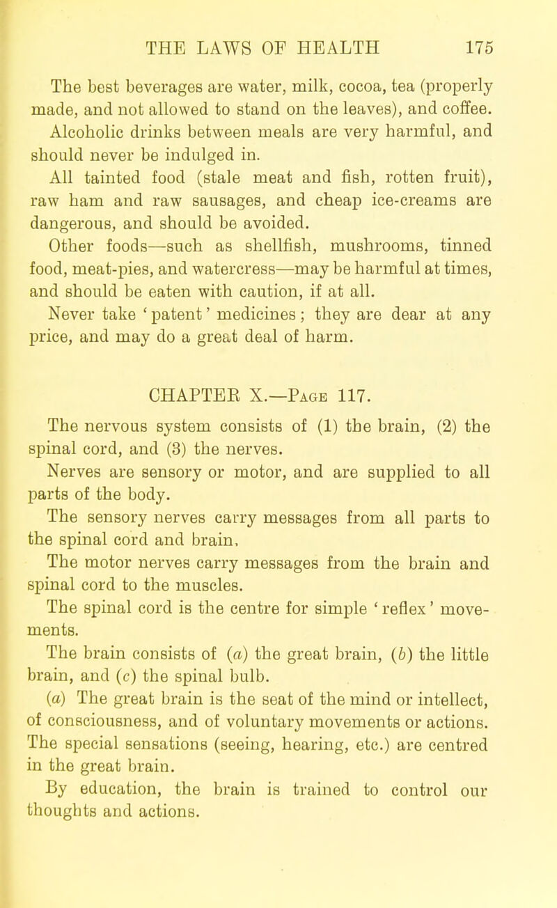 The best beverages are water, milk, cocoa, tea (properly made, and not allowed to stand on the leaves), and coffee. Alcoholic drinks between meals are very harmful, and should never be indulged in. All tainted food (stale meat and fish, rotten fruit), raw ham and raw sausages, and cheap ice-creams are dangerous, and should be avoided. Other foods—such as shellfish, mushrooms, tinned food, meat-pies, and watercress—may be harmful at times, and should be eaten with caution, if at all. Never take ' patent' medicines; they are dear at any price, and may do a great deal of harm. CHAPTEE X.—Page 117. The nervous system consists of (1) the brain, (2) the spinal cord, and (3) the nerves. Nerves are sensory or motor, and are supplied to all parts of the body. The sensory nerves carry messages from all parts to the spinal cord and brain. The motor nerves carry messages from the brain and spinal cord to the muscles. The spinal cord is the centre for simple ' reflex' move- ments. The brain consists of (a) the great brain, (b) the little brain, and (c) the spinal bulb. {a) The great brain is the seat of the mind or intellect, of consciousness, and of voluntary movements or actions. The special sensations (seeing, hearing, etc.) are centred in the great brain. By education, the brain is trained to control our thoughts and actions.