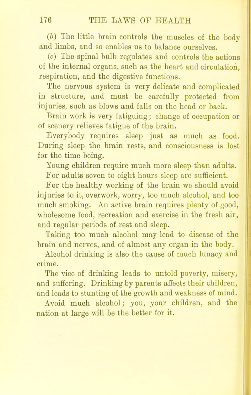 (b) The little brain controls the muscles of the body and limbs, and so enables us to balance ourselves. (c) The spinal bulb regulates and controls the actions of the internal organs, such as the heart and circulation, respiration, and the digestive functions. The nervous system is very delicate and complicated in structure, and must be carefully protected from injuries, such as blows and falls on the head or back. Brain work is very fatiguing; change of occupation or of scenery relieves fatigue of the brain. Everybody requires sleep just as much as food. During sleej) the brain rests, and consciousness is lost for the time being. Young children require much more sleep than adults. For adults seven to eight hours sleep are sufficient. For the healthy working of the brain we should avoid injuries to it, overwork, worry, too much alcohol, and too much smoking. An active brain requires plenty of good, wholesome food, recreation and exercise in the fresh air, and regular periods of rest and sleep. Taking too much alcohol may lead to disease of the brain and nerves, and of almost any organ in the body. Alcohol drinking is also the cause of much lunacy and crime. The vice of drinking leads to untold poverty, misery, and suffering. Drinking by parents affects their children, and leads to stunting of the growth and weakness of mind. Avoid much alcohol; you, your children, and the nation at large will be the better for it.