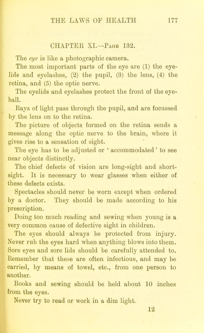 CHAPTER XL—Page 132. The eye is like a photographic camera. The most important parts of the eye are (1) the eye- lids and eyelashes, (2) the pupil, (3) the lens, (4) the retina, and (5) the optic nerve. The eyelids and eyelashes protect the front of the eye- ball. Eays of light pass through the pupil, and are focussed by the lens on to the retina. The picture of objects formed on the retina sends a message along the optic nerve to the brain, where it gives rise to a sensation of sight. The eye has to be adjusted or ' accommodated' to see near objects distinctly. The chief defects of vision are long-sight and short- sight. It is necessary to wear glasses when either of these defects exists. Spectacles should never be worn except when ordered by a doctor. They should be made according to his prescription. Doing too much reading and sewing when young is a very common cause of defective sight in children. The eyes should always be protected from injury. Never rub the eyes hard when anything blows into them. Sore eyes and sore lids should be carefully attended to. Eemember that these are often infectious, and may be carried, by means of towel, etc., from one person to another. Books and sewing should be held about 10 inches from the eyes. Never try to read or work in a dim light. 12