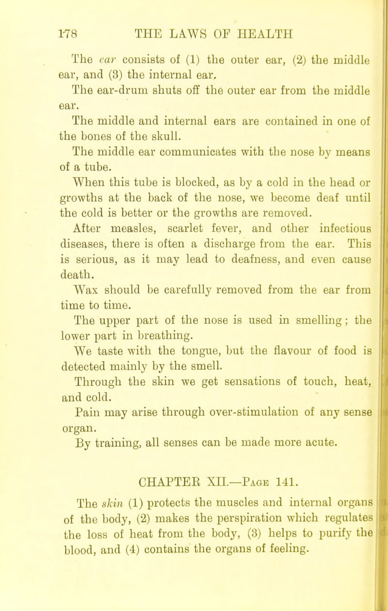 The ear consists of (1) the outer ear, (2) the middle ear, and (3) the internal ear. The ear-drum shuts off the outer ear from the middle ear. The middle and internal ears are contained in one of the bones of the skull. The middle ear communicates with the nose by means of a tube. When this tube is blocked, as by a cold in the head or growths at the back of the nose, we become deaf until the cold is better or the growths are removed. After measles, scarlet fever, and other infectious diseases, there is often a discharge from the ear. This is serious, as it may lead to deafness, and even cause death. Wax should be carefully removed from the ear from time to time. The upper part of the nose is used in smelling; the lower part in breathing. We taste with the tongue, but the flavour of food is detected mainly by the smell. Through the skin we get sensations of touch, heat, and cold. Pain may arise through over-stimulation of any sense organ. By training, all senses can be made more acute. CHAPTEE XII.—Page 141. The skin (1) protects the muscles and internal organs of the body, (2) makes the perspiration which regulates the loss of heat from the body, (3) helps to purify the blood, and (4) contains the organs of feeling.