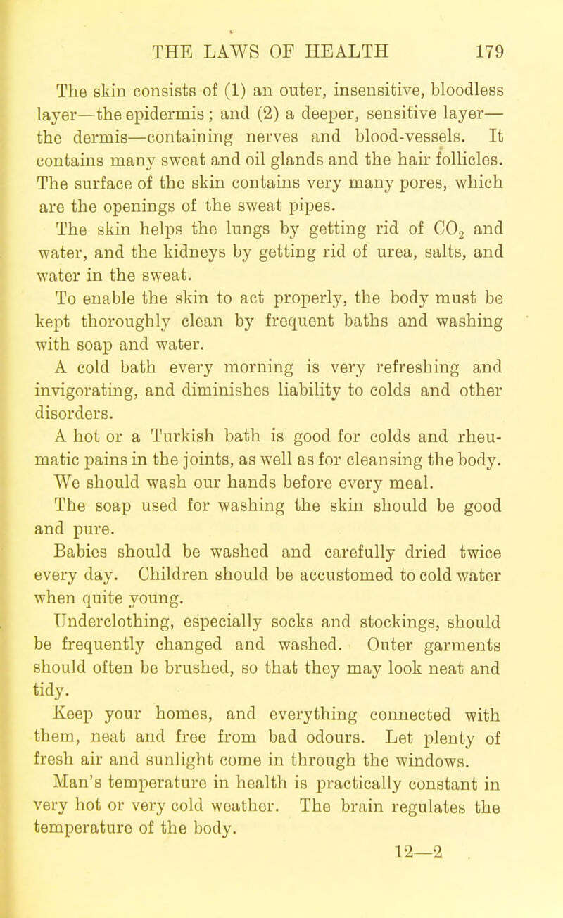 The skin consists of (1) an outer, insensitive, bloodless layer—the epidermis ; and (2) a deeper, sensitive layer— the dermis—containing nerves and blood-vessels. It contains many sweat and oil glands and the hair follicles. The surface of the skin contains very many pores, which are the openings of the sweat pipes. The skin helps the lungs by getting rid of CO2 and water, and the kidneys by getting rid of urea, salts, and water in the sweat. To enable the skin to act properly, the body must be kept thoroughly clean by frequent baths and washing with soap and water. A cold bath every morning is very refreshing and invigorating, and diminishes liability to colds and other disorders. A hot or a Turkish bath is good for colds and rheu- matic pains in the joints, as well as for cleansing the body. We should wash our hands before every meal. The soap used for washing the skin should be good and pure. Babies should be washed and carefully dried twice every day. Children should be accustomed to cold water when quite young. Underclothing, especially socks and stockings, should be frequently changed and washed. Outer garments should often be brushed, so that they may look neat and tidy. Keep your homes, and everything connected with them, neat and free from bad odours. Let plenty of fresh air and sunlight come in through the windows. Man's temperature in health is practically constant in very hot or very cold weather. The brain regulates the temperature of the body. 12—2