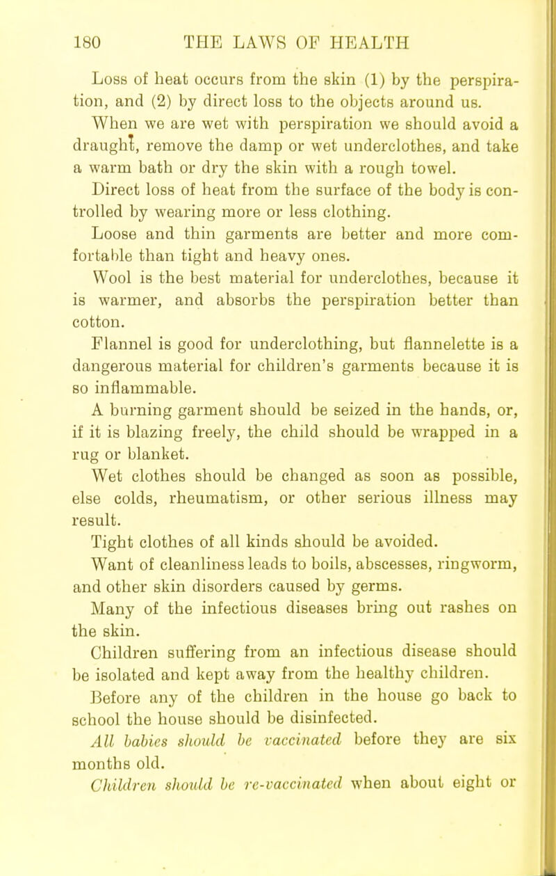 Loss of heat occurs from the skin (1) by the perspira- tion, and (2) by direct loss to the objects around us. When we are wet with perspiration we should avoid a draughl, remove the damp or wet underclothes, and take a warm bath or dry the skin with a rough towel. Direct loss of heat from the surface of the body is con- trolled by wearing more or less clothing. Loose and thin garments are better and more com- fortable than tight and heavy ones. Wool is the best material for underclothes, because it is warmer, and absorbs the perspiration better than cotton. Flannel is good for underclothing, but flannelette is a dangerous material for children's garments because it is so inflammable. A burning garment should be seized in the hands, or, if it is blazing freely, the child should be wrapped in a rug or blanket. Wet clothes should be changed as soon as possible, else colds, rheumatism, or other serious illness may result. Tight clothes of all kinds should be avoided. Want of cleanliness leads to boils, abscesses, ringworm, and other skin disorders caused by germs. Many of the infectious diseases bring out rashes on the skin. Children suffering from an infectious disease should be isolated and kept away from the healthy children. Before any of the children in the house go back to school the house should be disinfected. All babies should be vaccinated before they are six months old. Children shoidd be re-vaccinated when about eight or