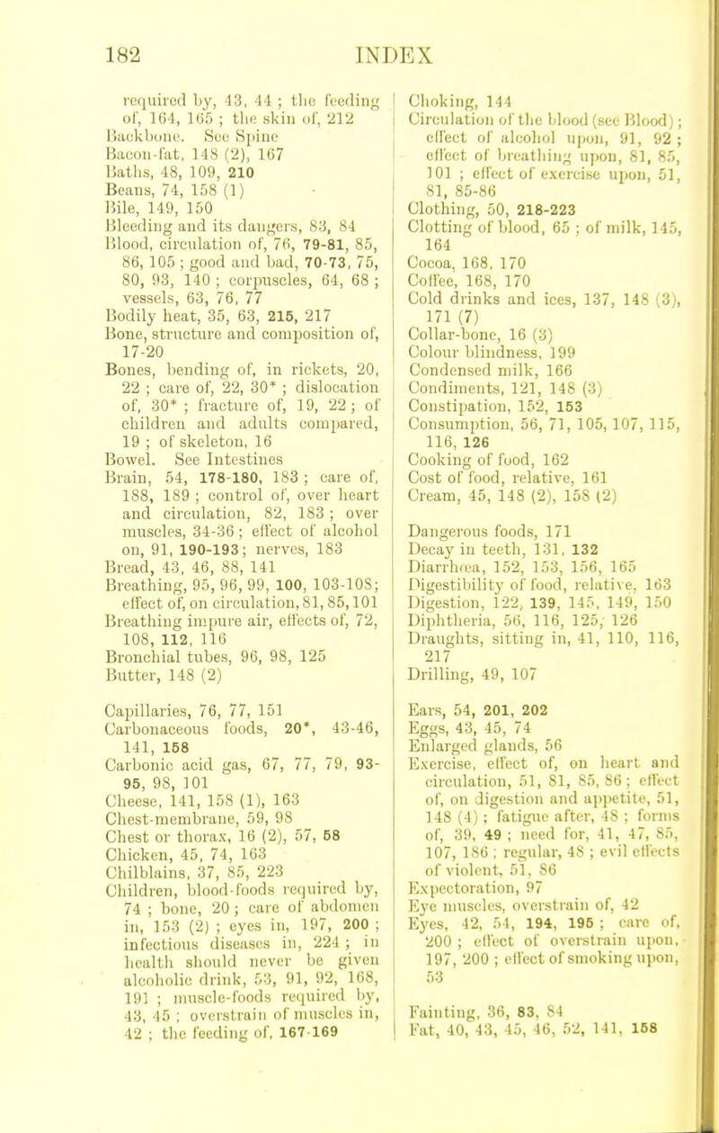 reciuirod by, 13, 44 ; the fueding ol', 164, 1(55 ; tin; skin of, 212 I3ackboiio. Sue Spine i^aeoii-rat, 148 (2), 167 Uaths, 48, 109, 210 Beans, 74, 158 (1) ]5ile, 149, 150 Bleeding and its dangers, 83, 84 IJlond, oircnlation of, 76, 79-81, 85, 86, 105 ; good and bad, 70-73, 75, 80, 93, 140 ; corpuscles, 64, 68 ; vessels, 63, 76, 77 Bodily heat, 35, 63, 215, 217 Bone, structure and composition of, 17-20 Bones, bending of, in rickets, 20, 22 ; care of, 22, 30* ; dislocation of, 30* ; fracture of, 19, 22; of children and adults compared, 19 ; of skeleton, 16 Bowel. See Intestines Brain, 54, 178-180, 183 ; care of, 188, 189 ; control of, over heart and circulation, 82, 183 ; over muscles, 34-36 ; effect of alcohol on, 91, 190-193; nerves, 183 Bread, 43, 46, 88, 141 Breathing, 95, 96, 99, 100, 103-108; effect of, on circulation, 81, 85,101 Breathing impure air, effects of, 72, 108, 112, 116 Brouchial tubes, 96, 98, 125 Butter, 148 (2) Capillaries, 76, 77, 151 Carbonaceous foods, 20*, 43-46, 141, 158 Carbonic acid gas, 67, 77, 79, 93- 95, 98, 101 Cheese, 141, 158 (1), 163 Chest-membrane, 59, 98 Chest or thorax, 16 (2), 57, 58 Chicken, 45, 74, 163 Chilblains, 37, 85, 223 Children, blood-foods required by, 74 ; bone, 20 ; care of abdomen in, 153 (2) ; eyes in, 197, 200 ; infectious diseases in, 224 ; in health should never be given alcoholic drink, 53, 91, 92, 168, 19] ; muscle-foods required by, 43, 45 ; overstrain of muscles in, 42 ; the feeding of, 167-169 ' Choking, 144 I Circulation of the blood (.see Blood); effect of alcoliol upon, 91, 92; effect of breathing upon, 81, 85, 101 ; effect of exercise upon, 51, 81, 85-86 Clothing, 50, 218-223 Clotting of blood, 65 ; of milk, 145, 164 Cocoa. 168, 170 Coffee, 168, 170 Cold drinks and ices, 137, 148 (3), 171 (7) Collar-bone, 16 (3) Colour blindness, 199 Condensed milk, 166 Condiments, 121, 148 (3) Constipation, 152, 153 Consumption, 56, 71, 105, 107, 115, 116, 126 Cooking of food, 162 Cost of food, relative, 161 Cream, 45, 148 (2), 158 (2) Dangerous foods, 171 Decay in teeth, 131, 132 Diarrha-a, 152, 153, 156, 165 Digestibility of food, relative, 163 Digestion, 122, 139, 145, 149, 150 Diphtheria, 56, 116, 125, 126 Draughts, sitting in, 41, 110, 116, 217 Drilling, 49, 107 Ears, 54, 201, 202 Eggs, 43, 45, 74 ' Enlarged glands, 56 Exercise, effect of, on heart and circulation, 51, 81, 85,86; effect of, on digestion and a])i)etite, 51, 148 (4) ; fatigue after, 48 ; forms of, 39, 49 ; need for, 41, 47, 85, 107, 186 ; regular, 48 ; evil effects of violent, 51, 86 Expectoration, 97 Kyo nuiscles, overstrain of, 42 Eyes, 42, 54, 194, 195 ; care of, 200 ; effect of overstrain upon, 197, 200 ; effect of smoking upon, 53 Fainting, 36, 83, 84 Eat, 40, 43, 45, 46, 52, 141, 158