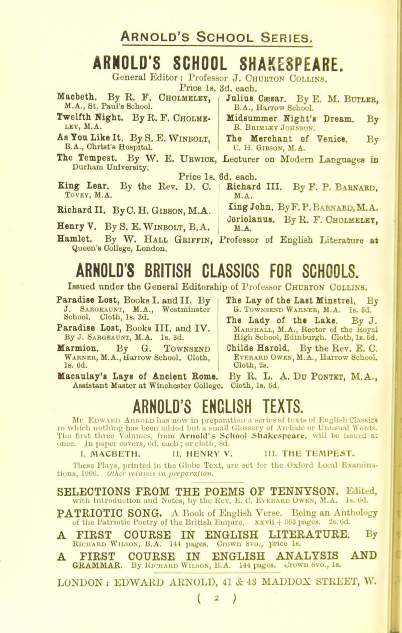 ARNOLD'S SCHOOL SHAKESPEARE. General Editor: I'lofessor J. Chuiiton Collins. Price Is. 3d. each. Macbeth. By R. F, Cholmelbt, M.A., St. Paul's School. Twelfth Night. By R. F. Cholmb- LEY, M.A. Julius CBBsar. By E. M. Botlbb, B.A., Harrow SohooL Uidsummer Kight'i Dream. By R. Brimley Johkson. The Merchant of Venice. By C. H. Gibson, M.A. As Ton Like It. By S. E. Winbolt, B.A., Christ's Hospital. The Tempest. By W. E. Ubwiok, Lecturer on Modem Languages in Durham University. Price Is. 6d. each. King lear. By the Rev. D. C. Richard III. By F. P, Babnabd, TovEY, M.A. M.A. Richard II. By C. H. Gibson, M.A. ^By F. P, Barkabd, M.A. Tx -.T r. ^ ^ Joriolanus. By R. F. Cholmelbt, Henry V. By S. E. Winbolt, B. A. ) m.a. Hamlet, By W. Hall Gbiffin, Professor of English Literature at Queen's College, London. ARNOLD'S BRITISH CLASSICS FOR SCHOOLS. Issued under the General Editorship of Professor Chdbton Collins. Paradise Lost, Books I. and II. By J. Sakoeaunt, M.A., WeBtminster School. Cloth, Is. 3d. Paradise Lost, Books III. and TV. By J. Saroeaunt, M.A. Is. 3d. Marmion. By G. Townsknd Warnek, M.A., Harrow School. Cloth, Is. 6d. The Lay of the Last Minstrel. By G. TowKSEND Warner, M.A. Is. Sd. The Lady of the Lake. By J. Marshall, M.A., Rector of che Koyal High School, Edinburgh. Cloth, Is. 6d. Childe Harold. By the Rev. E. C. Everard Owen, M.A., Harrow School. Cloth, 28. Macaulay'g Lays of Ancient Borne. By R. L. A. Dd Fontet, M.A., Assistant Master at Winchester College. Cloth, Is, 6d. ARNOLD'S ENGLISH TEXTS. Mr. Elwaui) Aunuld lias imw in iivcparatiun a ...ui iuauf tu-\tsof English Classics to which nothing has been acldoii but a huiall Lilosyary uf Arclialc or Unusual Words. 'I'ho first tlnoc Volumes, from Arnold's School 5liakespeare, will be issued at unco, in |>aiicr covers, Od. each ; or clolli, Sd. 1. MACISETH. II, HENRY V. 111. THE TEMPEST. These Plays, iiriiitcd in the Globe Text, arc set for the Oxford Local Examin t- tious, I'JOO. OLhcv vuiiuim in lyfE-paraiion. SELECTIONS FROM THE POEMS OF TENNYSON. Edited, with introduction and Ntttcs, by tlic i^cv. i^. C IOnkkaku Owkn, M.A. Is. Od. PATRIOTIC SONG. A iSook of English Verse. Being an Anthology of tlio I'ali-iotic Poetry of tlio British lOmiurc. xxvii + 3(13 pages. Od. A FIRST COURSE IN ENGLISH LITERATURE. By RluiiAKD WiLHON, 13.A. 144 pages. Crowu Svu., price Is. A FIRST COURSE IN ENGLISH ANALYSIS AND GRAMMAK. By Kh uaud Wilson, U.A. U4 pages. vJrowu Svo., Is. LONDON i EDWAR]) ARNOLD, 41 & 43 MADDOX STiiEET, W.