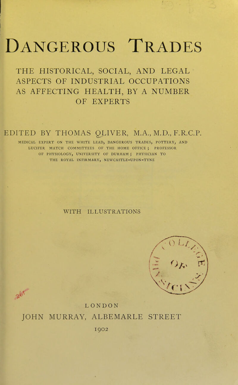 THE HISTORICAL, SOCIAL, AND LEGAL ASPECTS OF INDUSTRIAL OCCUPATIONS AS AFFECTING HEALTH, BY A NUMBER OF EXPERTS EDITED BY THOMAS QLIVER, M.A., M.D., F.R.C.P. MEDICAL EXPERT ON THE WHITE LEAD, DANGEROUS TRADES, POTTERY, AND LUCIFER MATCH COMMITTEES OF THE HOME OFFICE ; PROFESSOR OF PHYSIOLOGY, UNIVERSITY OF DURHAM ; PHYSICIAN TO THE ROYAL INFIRMARY, NEWCASTLE-UPON-TYNE JOHN MURRAY, ALBEMARLE STREET WITH ILLUSTRATIONS LONDON 1902 n -