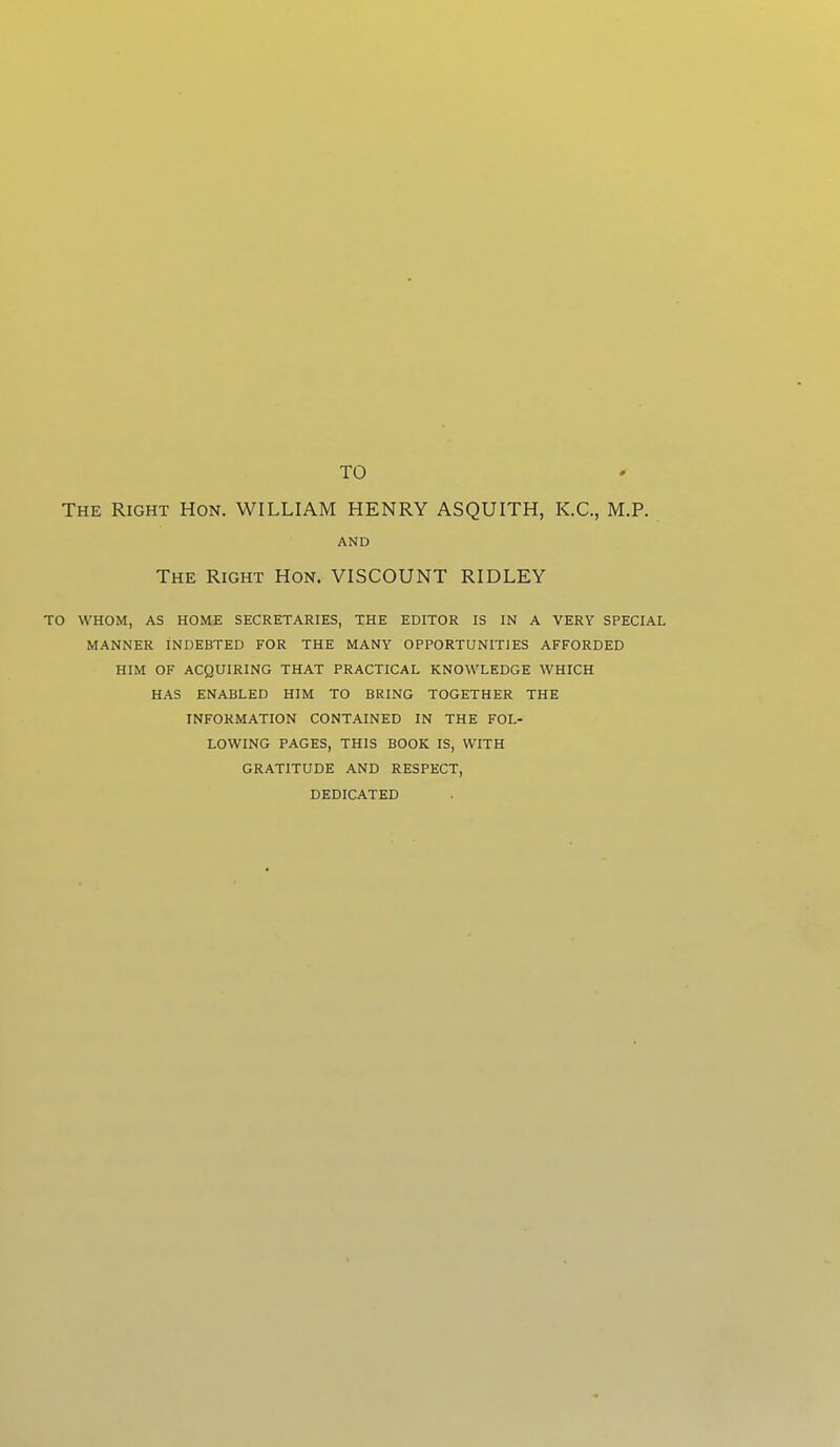 TO The Right Hon. WILLIAM HENRY ASQUITH, K.C., M.P. AND The Right Hon. VISCOUNT RIDLEY TO WHOM, AS HOME SECRETARIES, THE EDITOR IS IN A VERY SPECIAL MANNER INDEBTED FOR THE MANY OPPORTUNITIES AFFORDED HIM OF ACQUIRING THAT PRACTICAL KNOWLEDGE WHICH HAS ENABLED HIM TO BRING TOGETHER THE INFORMATION CONTAINED IN THE FOL- LOWING PAGES, THIS BOOK IS, WITH GRATITUDE AND RESPECT, DEDICATED