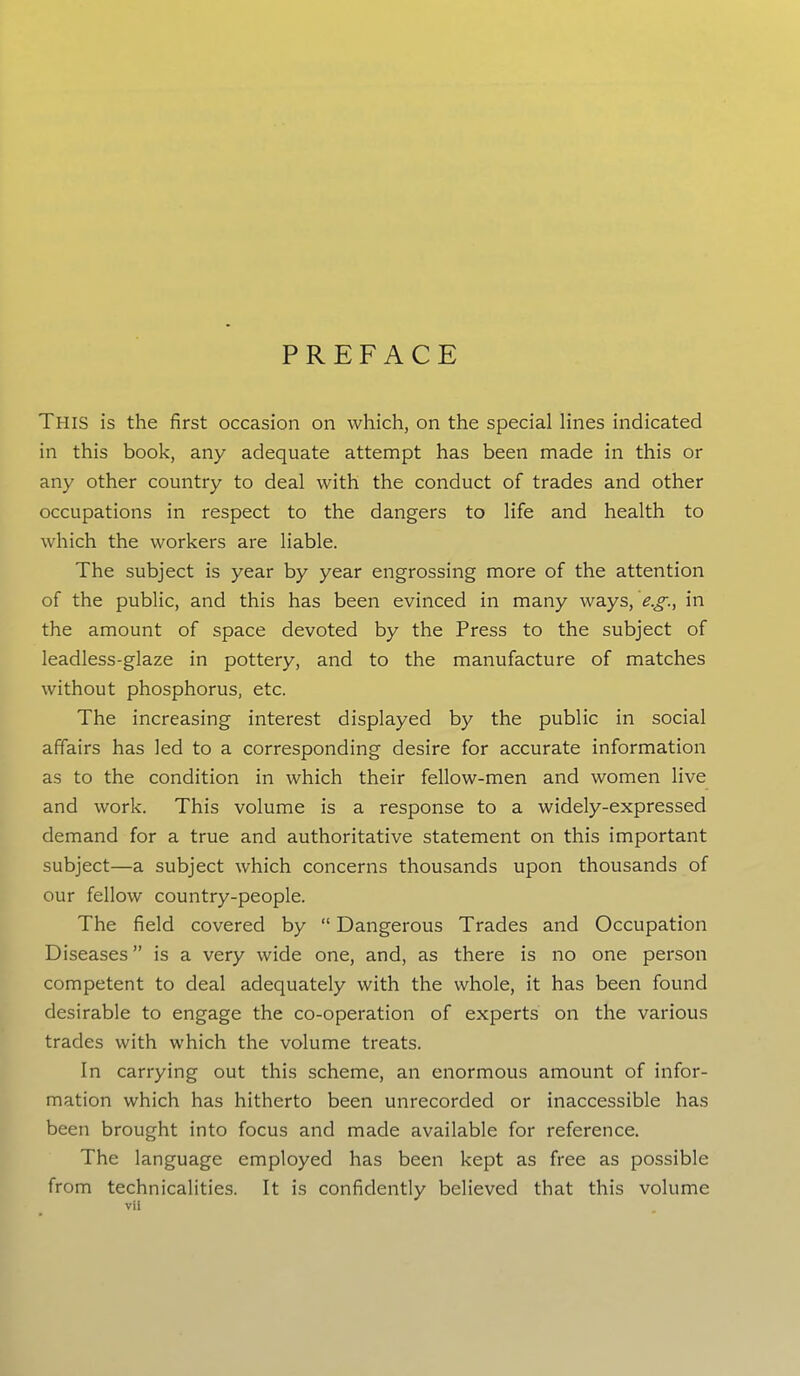 PREFACE This is the first occasion on which, on the special lines indicated in this book, any adequate attempt has been made in this or any other country to deal with the conduct of trades and other occupations in respect to the dangers to life and health to which the workers are liable. The subject is year by year engrossing more of the attention of the public, and this has been evinced in many ways, eg., in the amount of space devoted by the Press to the subject of leadless-glaze in pottery, and to the manufacture of matches without phosphorus, etc. The increasing interest displayed by the public in social affairs has led to a corresponding desire for accurate information as to the condition in which their fellow-men and women live and work. This volume is a response to a widely-expressed demand for a true and authoritative statement on this important subject—a subject which concerns thousands upon thousands of our fellow country-people. The field covered by “ Dangerous Trades and Occupation Diseases ” is a very wide one, and, as there is no one person competent to deal adequately with the whole, it has been found desirable to engage the co-operation of experts on the various trades with which the volume treats. In carrying out this scheme, an enormous amount of infor- mation which has hitherto been unrecorded or inaccessible has been brought into focus and made available for reference. The language employed has been kept as free as possible from technicalities. It is confidently believed that this volume