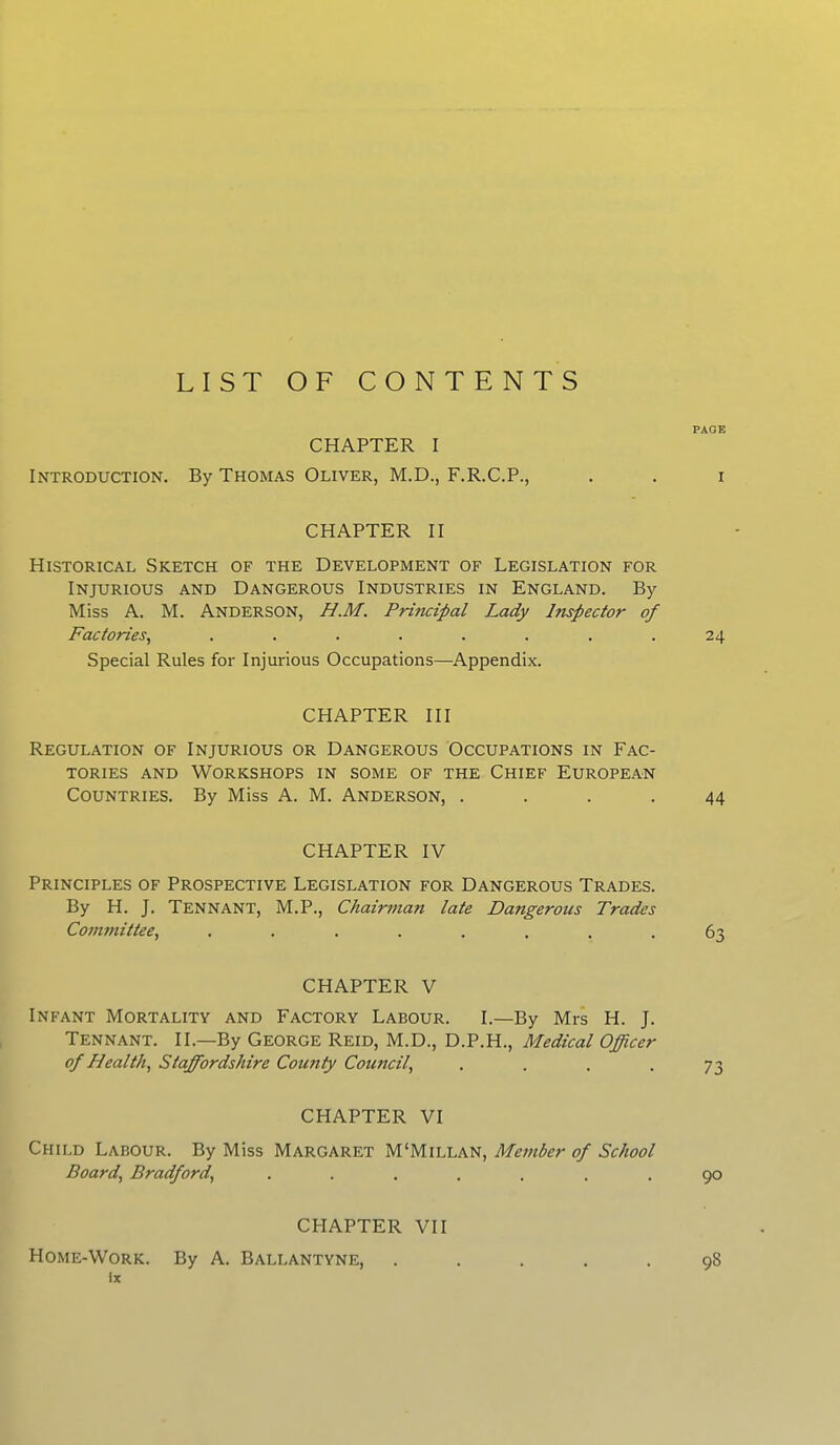 LIST OF CONTENTS CHAPTER I Introduction. By Thomas Oliver, M.D., F.R.C.P., CHAPTER II Historical Sketch of the Development of Legislation for Injurious and Dangerous Industries in England. By Miss A. M. Anderson, H.M. Principal Lady Inspector of Factories, ........ Special Rules for Injurious Occupations—Appendix. CHAPTER III Regulation of Injurious or Dangerous Occupations in Fac- tories and Workshops in some of the Chief European Countries. By Miss A. M. Anderson, .... CHAPTER IV Principles of Prospective Legislation for Dangerous Trades. By H. J. Tennant, M.P., Chairman late Dangerous Trades Committee, ........ CHAPTER V Infant Mortality and Factory Labour. I.—By Mrs H. J. Tennant. II— By George Reid, M.D., D.P.H., Medical Officer of Health, Staffordshire County Council, .... CHAPTER VI Child Labour. By Miss Margaret M'Millan, Member of School Board, Bradford, ....... CHAPTER VII Home-Work. By A. Ballantyne, lx PAGE I 24 44 63 73 90 98