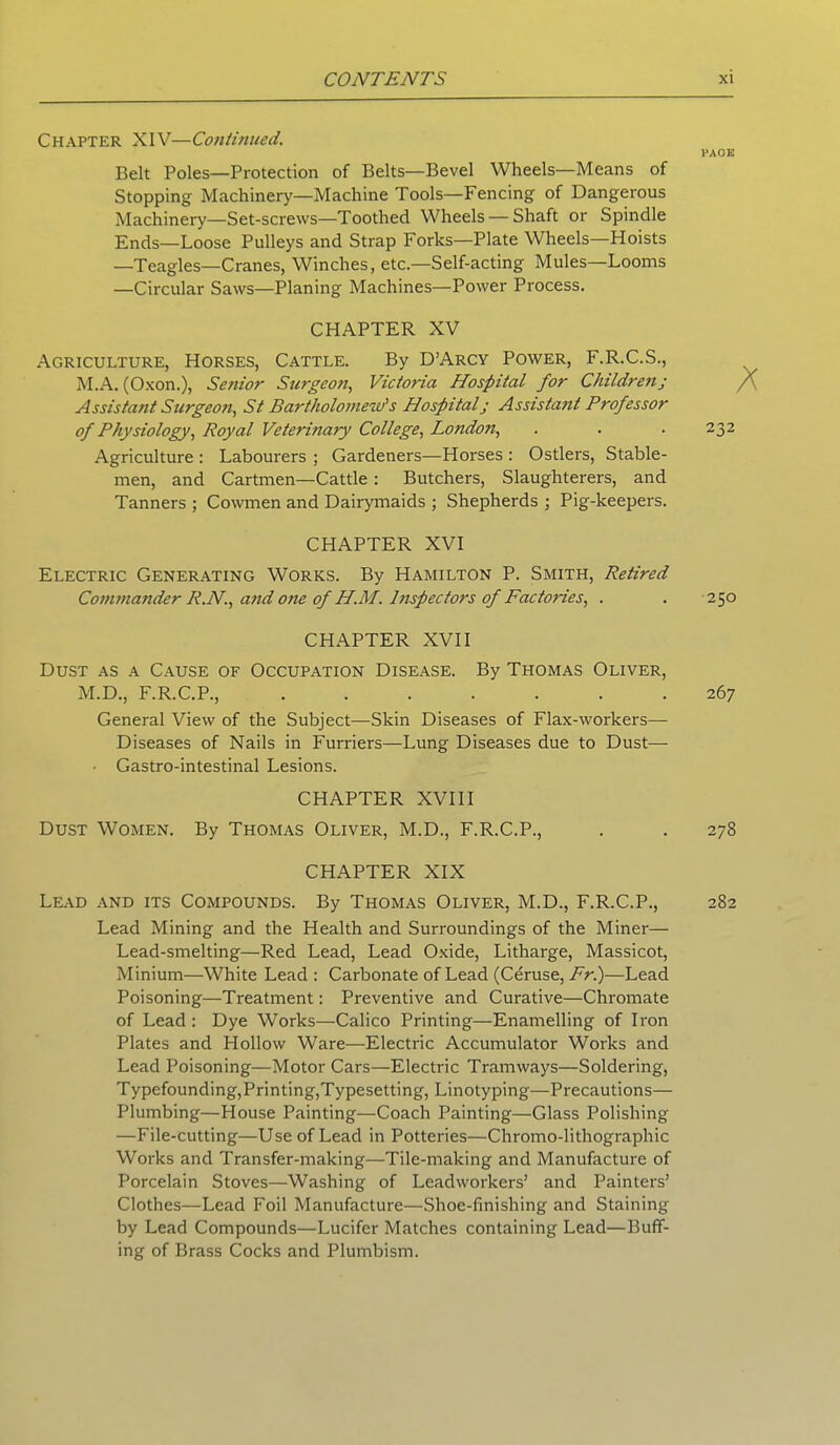 Chapter XIV—Continued. PAOE Belt Poles—Protection of Belts—Bevel Wheels—Means of Stopping Machinery—Machine Tools—Fencing of Dangerous Machinery—Set-screws—Toothed Wheels — Shaft or Spindle Ends—Loose Pulleys and Strap Forks—Plate Wheels—Hoists —Teagles—Cranes, Winches, etc—Self-acting Mules—Looms —Circular Saws—Planing Machines—Power Process. CHAPTER XV Agriculture, Horses, Cattle. By D’Arcy Power, F.R.C.S., M.A. (Oxon.), Senior Surgeon, Victoria Hospital for Childrenj Assistant Surgeon, St Bartholomew's Hospitalj Assistant Professor of Physiology, Royal Veterinary College, London, . . . 232 Agriculture : Labourers ; Gardeners—Horses : Ostlers, Stable- men, and Cartmen—Cattle : Butchers, Slaughterers, and Tanners ; Cowmen and Dairymaids ; Shepherds ; Pig-keepers. CHAPTER XVI Electric Generating Works. By Hamilton P. Smith, Retired Commander R.N., and one of H.M. Inspectors of Factories, . . 250 CHAPTER XVII Dust as a Cause of Occupation Disease. By Thomas Oliver, M.D., F.R.C.P., 267 General View of the Subject—Skin Diseases of Flax-workers— Diseases of Nails in Furriers—Lung Diseases due to Dust— Gastro-intestinal Lesions. CHAPTER XVIII Dust Women. By Thomas Oliver, M.D., F.R.C.P., . . 278 CHAPTER XIX Lead and its Compounds. By Thomas Oliver, M.D., F.R.C.P., 282 Lead Mining and the Health and Surroundings of the Miner— Lead-smelting—Red Lead, Lead Oxide, Litharge, Massicot, Minium—White Lead : Carbonate of Lead (Ceruse, Fr.)—Lead Poisoning—Treatment: Preventive and Curative—Chromate of Lead: Dye Works—Calico Printing—Enamelling of Iron Plates and Hollow Ware—Electric Accumulator Works and Lead Poisoning—Motor Cars—Electric Tramways—Soldering, Typefounding,Printing,Typesetting, Linotyping—Precautions— Plumbing—House Painting—Coach Painting—Glass Polishing —File-cutting—Use of Lead in Potteries—Chromo-lithographic Works and Transfer-making—Tile-making and Manufacture of Porcelain Stoves—Washing of Leadworkers’ and Painters’ Clothes—Lead Foil Manufacture—Shoe-finishing and Staining by Lead Compounds—Lucifer Matches containing Lead—Buff- ing of Brass Cocks and Plumbism.