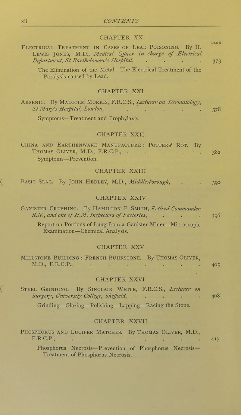 CHAPTER XX Electrical Treatment in Cases of Lead Poisoning. By H. Lewis Jones, M.D., Medical Officer in charge of Electrical Department\ St Bartholomew's Hospital, .... The Elimination of the Metal—The Electrical Treatment of the Paralysis caused by Lead. CHAPTER XXI Arsenic. By Malcolm Morris, F.R.C.S., Lecturer on Dermatology, St Mary's Hospital, London, ...... Symptoms—Treatment and Prophylaxis. CHAPTER XXII China and Earthenware Manufacture : Potters’ Rot. By Thomas Oliver, M.D., F.R.C.P., ..... Symptoms—-Prevention. CHAPTER XXIII Basic Slag. By John Hedley, M.D., Middlesborough, CHAPTER XXIV Ganister Crushing. By Hamilton P. Smith, Retired Commander R.N., and one of H.M. Inspectors of Factories, Report on Portions of Lung from a Ganister Miner—Microscopic Examination—Chemical Analysis. CHAPTER XXV Millstone Building : French Buhrstone. By Thomas Oliver, M.D., F.R.C.P., CHAPTER XXVI Steel Grinding. By Sinclair White, F.R.C.S., Lecturer on Surgery, University College, Sheffield, . . . . Grinding—Glazing—-Polishing—Lapping—Racing the Stone. CHAPTER XXVII Phosphorus and Lucifer Matches. By Thomas Oliver, M.D., F.R.C.P., Phosphorus Necrosis—Prevention of Phosphorus Necrosis— Treatment of Phosphorus Necrosis. PAGE 373 378 382 39° 396 405 40S 417