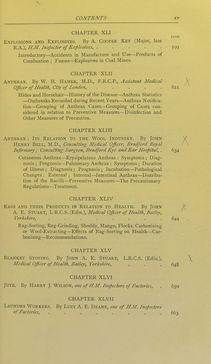 CHAPTER XLI Explosions and Explosives. By A. Cooper Key (Major, late R.A.), H.M. Inspector of Explosives, . ... . Introductory—Accidents in Manufacture and Use—Products of Combustion ; Fumes—Explosives in Coal Mines. CHAPTER XLII Anthrax. By W. H. Hamer, M.D., F.R.C.P., Assistant Medical Officer of Health, City of London, . ... . Hides and Horsehair—History of the Disease—Anthrax Statistics —Outbreaks Recorded during Recent Years—Anthrax Notifica- tion-Grouping of Anthrax Cases—Grouping of Cases con- sidered in relation to Preventive Measures—Disinfection and Other Measures of Precaution. CHAPTER XLIII Anthrax : Its Relation to the Wool Industry. By John Henry Bell, M.D., Consulting Medical Officer, Bradford Royal Infirmary ■ Consulting Surgeon, Bradford Eye and Ear Hospital, . Cutaneous Anthrax—Erysipelatous Anthrax: Symptoms ; Diag- nosis ; Prognosis—Pulmonary Anthrax : Symptoms ; Duration of Illness ; Diagnosis ; Prognosis ; Incubation—Pathological Changes : External; Internal—Intestinal Anthrax—Distribu- tion of the Bacilli—Preventive Measures—The Precautionary Regulations—Treatment. CHAPTER XLIV Rags and their Products in Relation to Health. By John A. E. Stuart, L R.C.S. (Edin.), Medical Officer of Health, Batley, Yorkshire, ........ Rag-Sorting, Rag-Grinding, Shoddy, Mango, Flocks, Carbonising or Wool-Extracting—Effects of Rag-Sorting on Health—Car- bonising—Recommendations. CHAPTER XLV Blanket Stoving. By John A. E. Stuart, L.R.C.S. (Edin.), Medical Officer of Health, Batley, Yorkshire, CHAPTER XLVI Jute. By Harry J. Wilson, one of H.M. Inspectors of Factories, CHAPTER XLVII Laundry Workers. By Lucy A. E. Deane, one of H.M. Inspectors of Factories, ........ PAGE 599 621 634 644 64S 650 663