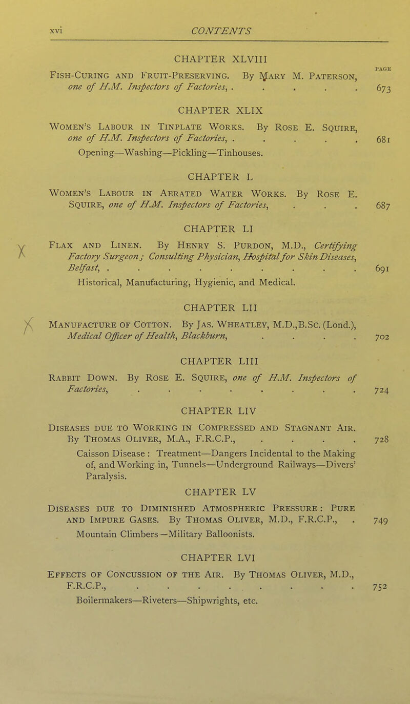 CHAPTER XLVIII Fish-Curing and Fruit-Preserving. By I^ary M. Paterson, one of H.M. Inspectors of Factories, . ... . CHAPTER XLIX Women’s Labour in Tinplate Works. By Rose E. Squire, one of H.M. Inspectors of Factories, . Opening—Washing—Pickling—Tinhouses. CHAPTER L Women’s Labour in Aerated Water Works. By Rose E. Squire, one of H.M. Inspectors of Factories, CHAPTER LI Flax and Linen. By Henry S. Purdon, M.D., Certifying Factory Surgeon j Consulting Physician, Hospital for Skin Diseases, Belfast, ......... Historical, Manufacturing, Hygienic, and Medical. CHAPTER LII Manufacture of Cotton. By Jas. Wheatley, M.D.,B.Sc. (Lond.), Medical Officer of Health, Blackburn, .... CHAPTER LI 11 Rabbit Down. By Rose E. Squire, one of H.M. hispectors of Factories, ........ CHAPTER LIV Diseases due to Working in Compressed and Stagnant Air. By Thomas Oliver, M.A., F.R.C.P., . Caisson Disease : Treatment—Dangers Incidental to the Making of, and Working in, Tunnels—Underground Railways—Divers’ Paralysis. CHAPTER LV Diseases due to Diminished Atmospheric Pressure : Pure and Impure Gases. By Thomas Oliver, M.D., F.R.C.P., Mountain Climbers —Military Balloonists. CHAPTER LVI Effects of Concussion of the Air. By Thomas Oliver, M.D., F.R.C.P., Boilermakers—Riveters—Shipwrights, etc. PACK 673 681 687 691 702 724 728 749 752