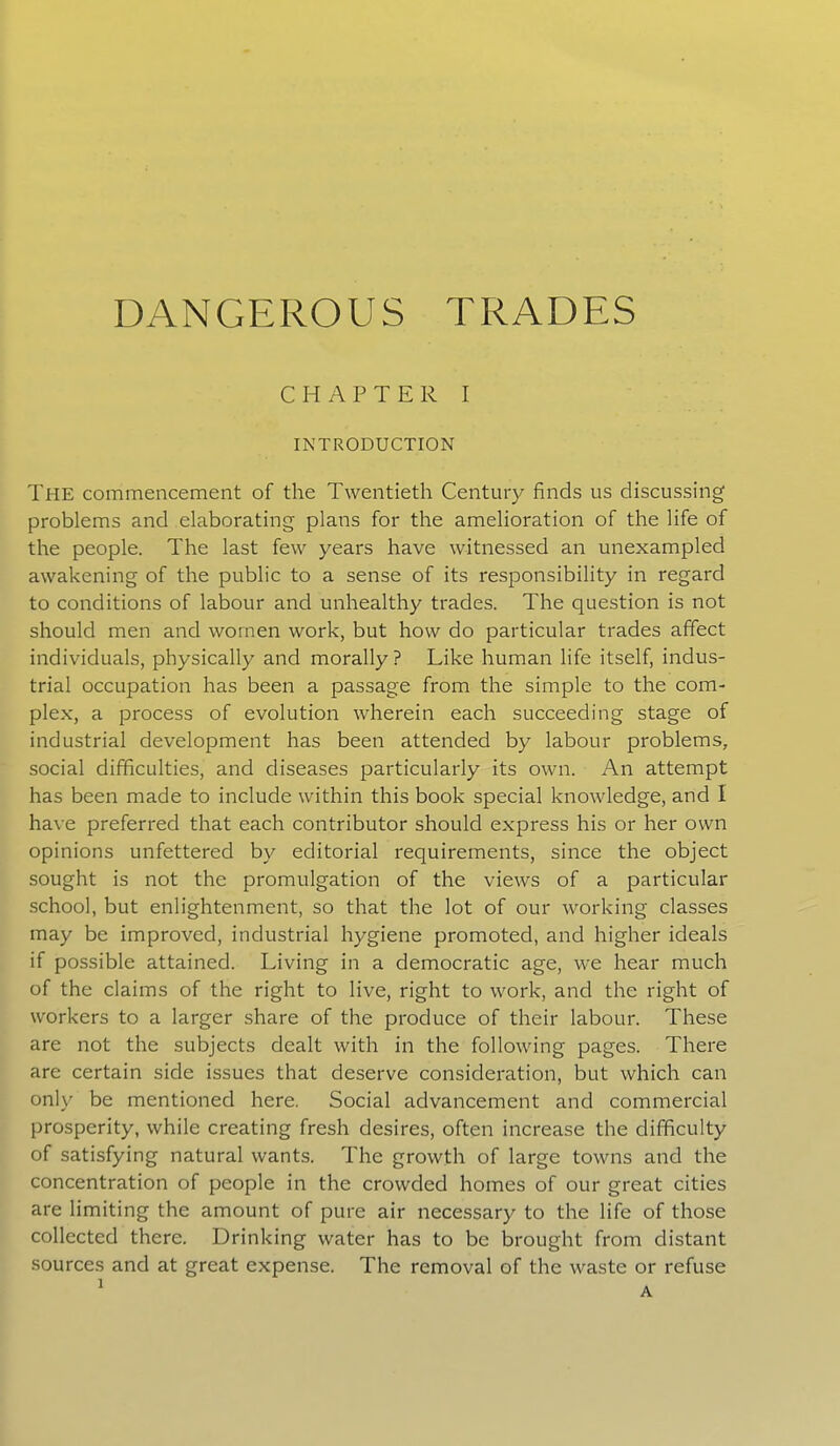 DANGEROUS TRADES CHAPTER I INTRODUCTION The commencement of the Twentieth Century finds us discussing problems and elaborating plans for the amelioration of the life of the people. The last few years have witnessed an unexampled awakening of the public to a sense of its responsibility in regard to conditions of labour and unhealthy trades. The question is not should men and women work, but how do particular trades affect individuals, physically and morally? Like human life itself, indus- trial occupation has been a passage from the simple to the com- plex, a process of evolution wherein each succeeding stage of industrial development has been attended by labour problems, social difficulties, and diseases particularly its own. An attempt has been made to include within this book special knowledge, and I have preferred that each contributor should express his or her own opinions unfettered by editorial requirements, since the object sought is not the promulgation of the views of a particular school, but enlightenment, so that the lot of our working classes may be improved, industrial hygiene promoted, and higher ideals if possible attained. Living in a democratic age, we hear much of the claims of the right to live, right to work, and the right of workers to a larger share of the produce of their labour. These are not the subjects dealt with in the following pages. There are certain side issues that deserve consideration, but which can only be mentioned here. Social advancement and commercial prosperity, while creating fresh desires, often increase the difficulty of satisfying natural wants. The growth of large towns and the concentration of people in the crowded homes of our great cities are limiting the amount of pure air necessary to the life of those collected there. Drinking water has to be brought from distant sources and at great expense. The removal of the waste or refuse