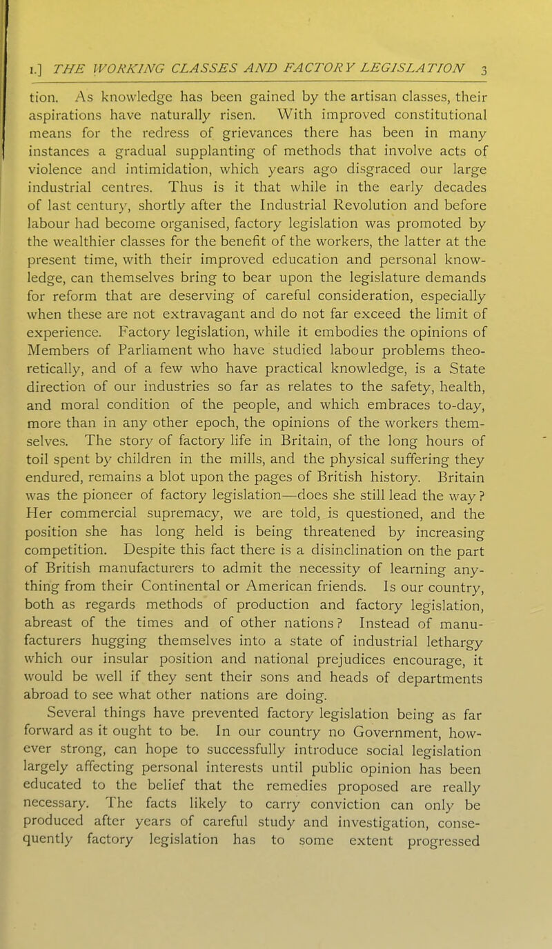 tion. As knowledge has been gained by the artisan classes, their aspirations have naturally risen. With improved constitutional means for the redress of grievances there has been in many instances a gradual supplanting of methods that involve acts of violence and intimidation, which years ago disgraced our large industrial centres. Thus is it that while in the early decades of last century, shortly after the Industrial Revolution and before labour had become organised, factory legislation was promoted by the wealthier classes for the benefit of the workers, the latter at the present time, with their improved education and personal know- ledge, can themselves bring to bear upon the legislature demands for reform that are deserving of careful consideration, especially when these are not extravagant and do not far exceed the limit of experience. Factory legislation, while it embodies the opinions of Members of Parliament who have studied labour problems theo- retically, and of a few who have practical knowledge, is a State direction of our industries so far as relates to the safety, health, and moral condition of the people, and which embraces to-day, more than in any other epoch, the opinions of the workers them- selves. The story of factory life in Britain, of the long hours of toil spent by children in the mills, and the physical suffering they endured, remains a blot upon the pages of British history. Britain was the pioneer of factory legislation—does she still lead the way ? Her commercial supremacy, we are told, is questioned, and the position she has long held is being threatened by increasing competition. Despite this fact there is a disinclination on the part of British manufacturers to admit the necessity of learning any- thing from their Continental or American friends. Is our country, both as regards methods of production and factory legislation, abreast of the times and of other nations? Instead of manu- facturers hugging themselves into a state of industrial lethargy which our insular position and national prejudices encourage, it would be well if they sent their sons and heads of departments abroad to see what other nations are doing. Several things have prevented factory legislation being as far forward as it ought to be. In our country no Government, how- ever strong, can hope to successfully introduce social legislation largely affecting personal interests until public opinion has been educated to the belief that the remedies proposed are really necessary. The facts likely to carry conviction can only be produced after years of careful study and investigation, conse- quently factory legislation has to some extent progressed