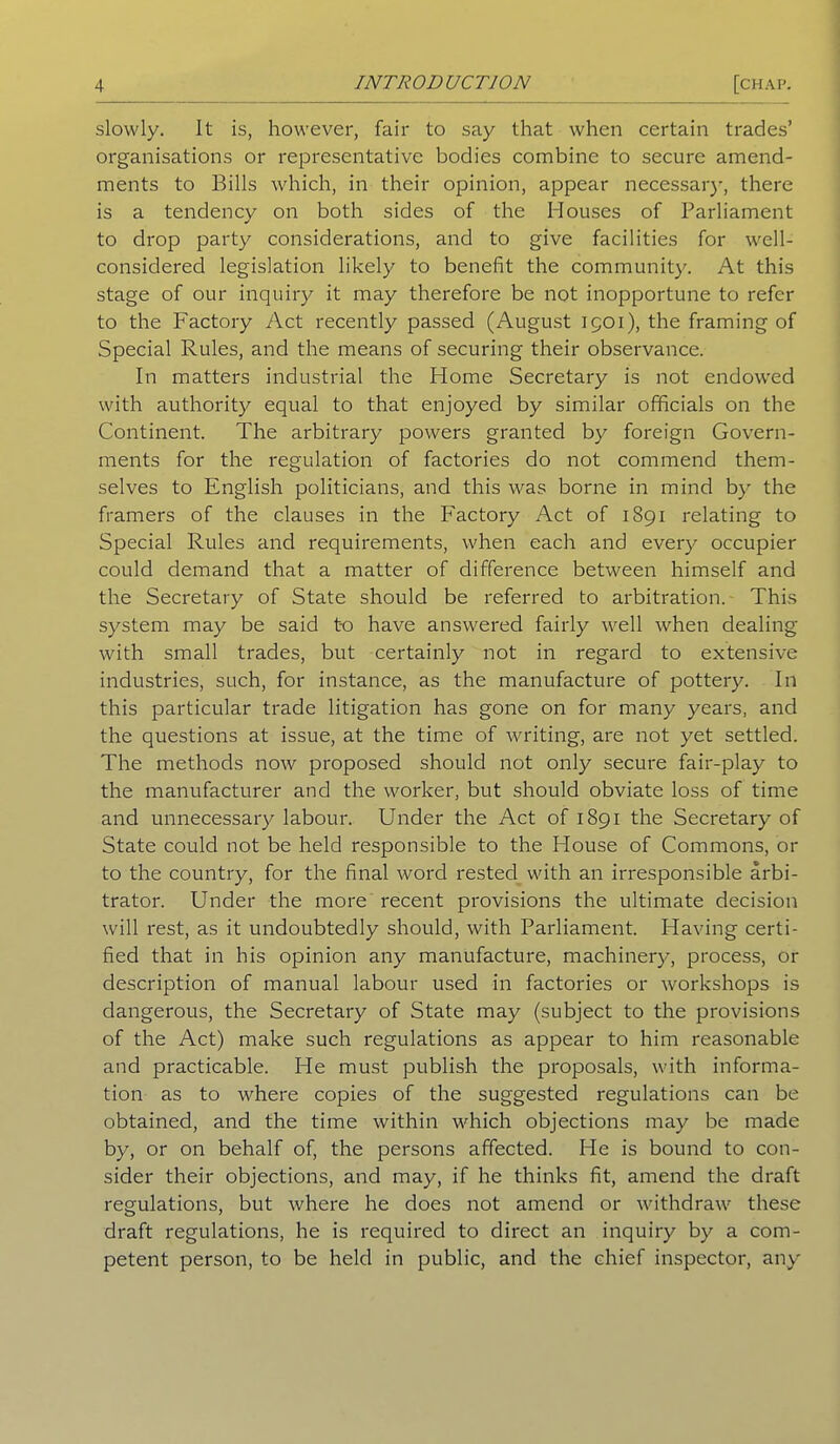 slowly. It is, however, fair to say that when certain trades’ organisations or representative bodies combine to secure amend- ments to Bills which, in their opinion, appear necessary, there is a tendency on both sides of the Houses of Parliament to drop party considerations, and to give facilities for well- considered legislation likely to benefit the community. At this stage of our inquiry it may therefore be not inopportune to refer to the Factory Act recently passed (August 1901), the framing of Special Rules, and the means of securing their observance. In matters industrial the Home Secretary is not endowed with authority equal to that enjoyed by similar officials on the Continent. The arbitrary powers granted by foreign Govern- ments for the regulation of factories do not commend them- selves to English politicians, and this was borne in mind by the framers of the clauses in the Factory Act of 1891 relating to Special Rules and requirements, when each and every occupier could demand that a matter of difference between himself and the Secretary of State should be referred to arbitration. This system may be said to have answered fairly well when dealing with small trades, but certainly not in regard to extensive industries, such, for instance, as the manufacture of pottery. In this particular trade litigation has gone on for many years, and the questions at issue, at the time of writing, are not yet settled. The methods now proposed should not only secure fair-play to the manufacturer and the worker, but should obviate loss of time and unnecessary labour. Under the Act of 1891 the Secretary of State could not be held responsible to the House of Commons, or to the country, for the final word rested with an irresponsible arbi- trator. Under the more recent provisions the ultimate decision will rest, as it undoubtedly should, with Parliament. Having certi- fied that in his opinion any manufacture, machinery, process, or description of manual labour used in factories or workshops is dangerous, the Secretary of State may (subject to the provisions of the Act) make such regulations as appear to him reasonable and practicable. He must publish the proposals, with informa- tion as to where copies of the suggested regulations can be obtained, and the time within which objections may be made by, or on behalf of, the persons affected. He is bound to con- sider their objections, and may, if he thinks fit, amend the draft regulations, but where he does not amend or withdraw these draft regulations, he is required to direct an inquiry by a com- petent person, to be held in public, and the chief inspector, any