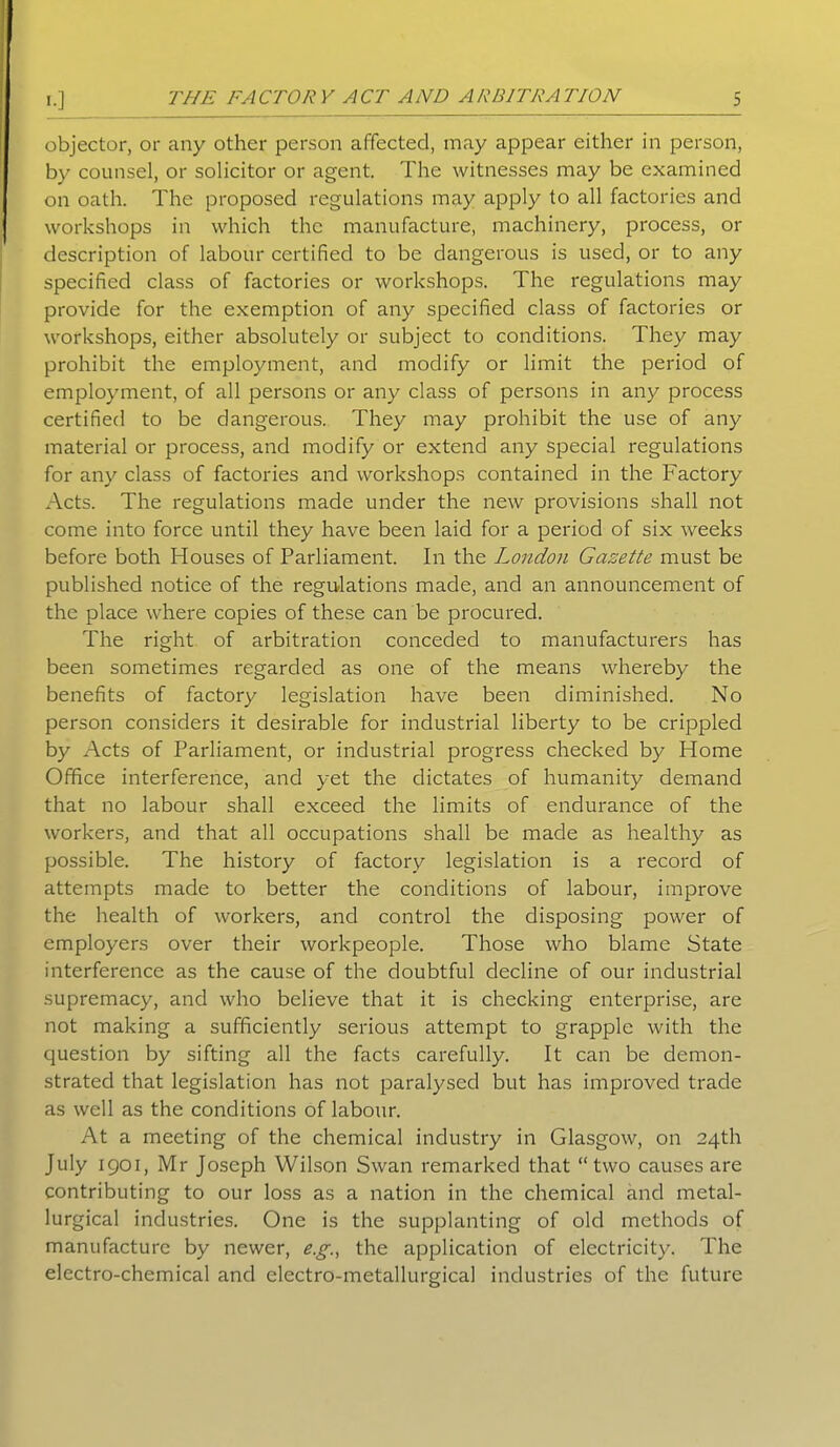 objector, or any other person affected, may appear either in person, by counsel, or solicitor or agent. The witnesses may be examined on oath. The proposed regulations may apply to all factories and workshops in which the manufacture, machinery, process, or description of labour certified to be dangerous is used, or to any specified class of factories or workshops. The regulations may provide for the exemption of any specified class of factories or workshops, either absolutely or subject to conditions. They may prohibit the employment, and modify or limit the period of employment, of all persons or any class of persons in any process certified to be dangerous. They may prohibit the use of any material or process, and modify or extend any special regulations for any class of factories and workshops contained in the Factory Acts. The regulations made under the new provisions shall not come into force until they have been laid for a period of six weeks before both Houses of Parliament. In the London Gazette must be published notice of the regulations made, and an announcement of the place where copies of these can be procured. The right of arbitration conceded to manufacturers has been sometimes regarded as one of the means whereby the benefits of factory legislation have been diminished. No person considers it desirable for industrial liberty to be crippled by Acts of Parliament, or industrial progress checked by Home Office interference, and yet the dictates of humanity demand that no labour shall exceed the limits of endurance of the workers, and that all occupations shall be made as healthy as possible. The history of factory legislation is a record of attempts made to better the conditions of labour, improve the health of workers, and control the disposing power of employers over their workpeople. Those who blame State interference as the cause of the doubtful decline of our industrial supremacy, and who believe that it is checking enterprise, are not making a sufficiently serious attempt to grapple with the question by sifting all the facts carefully. It can be demon- strated that legislation has not paralysed but has improved trade as well as the conditions of labour. At a meeting of the chemical industry in Glasgow, on 24th July 1901, Mr Joseph Wilson Swan remarked that “two causes are contributing to our loss as a nation in the chemical and metal- lurgical industries. One is the supplanting of old methods of manufacture by newer, e.g., the application of electricity. The electro-chemical and electro-metallurgical industries of the future