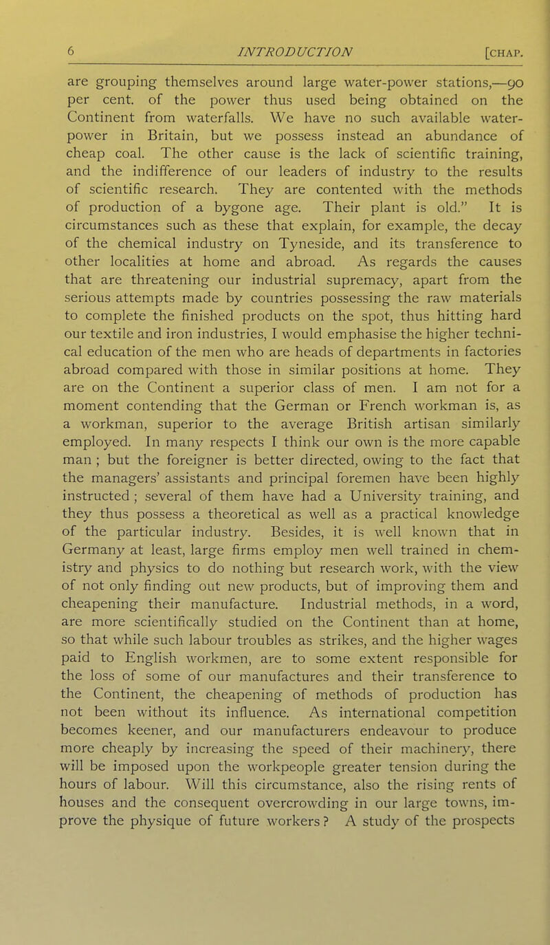 are grouping themselves around large water-power stations,—90 per cent, of the power thus used being obtained on the Continent from waterfalls. We have no such available water- power in Britain, but we possess instead an abundance of cheap coal. The other cause is the lack of scientific training, and the indifference of our leaders of industry to the results of scientific research. They are contented with the methods of production of a bygone age. Their plant is old.” It is circumstances such as these that explain, for example, the decay of the chemical industry on Tyneside, and its transference to other localities at home and abroad. As regards the causes that are threatening our industrial supremacy, apart from the serious attempts made by countries possessing the raw materials to complete the finished products on the spot, thus hitting hard our textile and iron industries, I would emphasise the higher techni- cal education of the men who are heads of departments in factories abroad compared with those in similar positions at home. They are on the Continent a superior class of men. I am not for a moment contending that the German or French workman is, as a workman, superior to the average British artisan similarly employed. In many respects I think our own is the more capable man ; but the foreigner is better directed, owing to the fact that the managers’ assistants and principal foremen have been highly instructed; several of them have had a University training, and they thus possess a theoretical as well as a practical knowledge of the particular industry. Besides, it is well known that in Germany at least, large firms employ men well trained in chem- istry and physics to do nothing but research work, with the view of not only finding out new products, but of improving them and cheapening their manufacture. Industrial methods, in a word, are more scientifically studied on the Continent than at home, so that while such labour troubles as strikes, and the higher wages paid to English workmen, are to some extent responsible for the loss of some of our manufactures and their transference to the Continent, the cheapening of methods of production has not been without its influence. As international competition becomes keener, and our manufacturers endeavour to produce more cheaply by increasing the speed of their machinery, there will be imposed upon the workpeople greater tension during the hours of labour. Will this circumstance, also the rising rents of houses and the consequent overcrowding in our large towns, im- prove the physique of future workers ? A study of the prospects