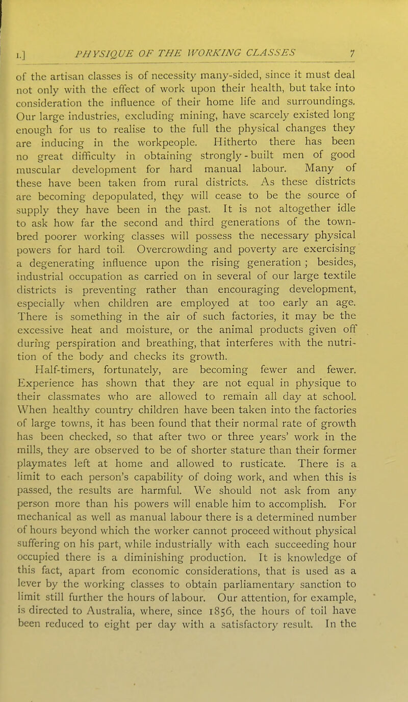 of the artisan classes is of necessity many-sided, since it must deal not only with the effect of work upon their health, but take into consideration the influence of their home life and surroundings. Our large industries, excluding mining, have scarcely existed long enough for us to realise to the full the physical changes they are inducing in the workpeople. Hitherto there has been no great difficulty in obtaining strongly - built men of good muscular development for hard manual labour. Many of these have been taken from rural districts. As these districts are becoming depopulated, they will cease to be the source of supply they have been in the past. It is not altogether idle to ask how far the second and third generations of the town- bred poorer working classes will possess the necessary physical powers for hard toil. Overcrowding and poverty are exercising a degenerating influence upon the rising generation ; besides, industrial occupation as carried on in several of our large textile districts is preventing rather than encouraging development, especially when children are employed at too early an age. There is something in the air of such factories, it may be the excessive heat and moisture, or the animal products given off during perspiration and breathing, that interferes with the nutri- tion of the body and checks its growth. Half-timers, fortunately, are becoming fewer and fewer. Experience has shown that they are not equal in physique to their classmates who are allowed to remain all day at school. When healthy country children have been taken into the factories of large towns, it has been found that their normal rate of growth has been checked, so that after two or three years’ work in the mills, they are observed to be of shorter stature than their former playmates left at home and allowed to rusticate. There is a limit to each person’s capability of doing work, and when this is passed, the results are harmful. We should not ask from any person more than his powers will enable him to accomplish. For mechanical as well as manual labour there is a determined number of hours beyond which the worker cannot proceed without physical suffering on his part, while industrially with each succeeding hour occupied there is a diminishing production. It is knowledge of this fact, apart from economic considerations, that is used as a lever by the working classes to obtain parliamentary sanction to limit still further the hours of labour. Our attention, for example, is directed to Australia, where, since 1856, the hours of toil have been reduced to eight per day with a satisfactory result. In the