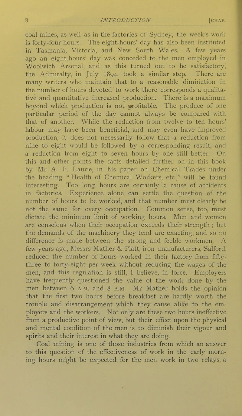 coal mines, as well as in the factories of Sydney, the week’s work is forty-four hours. The eight-hours’ day has also been instituted in Tasmania, Victoria, and New South Wales. A few years ago an eight-hours’ day was conceded to the men employed in Woolwich Arsenal, and as this turned out to be satisfactory, the Admiralty, in July 1894, took a similar step. There are many writers who maintain that to a reasonable diminution in the number of hours devoted to work there corresponds a qualita- tive and quantitative increased production. There is a maximum beyond which production is not profitable. The produce of one particular period of the day cannot always be compared with that of another. While the reduction from twelve to ten hours’ labour may have been beneficial, and may even have improved production, it does not necessarily follow that a reduction from nine to eight would be followed by a corresponding result, and a reduction from eight to seven hours by one still better. On this and other points the facts detailed further on in this book by Mr A. P. Laurie, in his paper on Chemical Trades under the heading “ Health of Chemical Workers, etc.,” will be found interesting. Too long hours are certainly a cause of accidents in factories. Experience alone can settle the question of the number of hours to be worked, and that number must clearly be not the same for every occupation. Common sense, too, must dictate the minimum limit of working hours. Men and women are conscious when their occupation exceeds their strength; but the demands of the machinery they tend are exacting, and so no difference is made between the strong and feeble workmen. A few years ago, Messrs Mather & Platt, iron manufacturers, Salford, reduced the number of hours worked in their factory from fifty- three to forty-eight per week without reducing the wages of the men, and this regulation is still, I believe, in force. Iimployers have frequently questioned the value of the work done by the men between 6 A.M. and 8 A.M. Mr Mather holds the opinion that the first two hours before breakfast are hardly worth the trouble and disarrangement which they cause alike to the em- ployers and the workers. Not only are these two hours ineffective from a productive point of view, but their effect upon the physical and mental condition of the men is to diminish their vigour and spirits and their interest in what they are doing. Coal mining is one of those industries from which an answer to this question of the effectiveness of work in the early morn- ing hours might be expected, for the men work in two relays, a