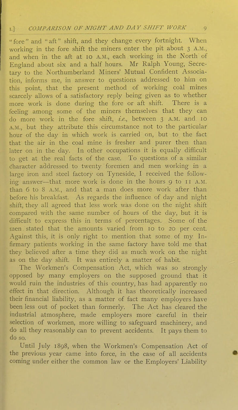 “fore” and “aft” shift, and they change every fortnight. When working in the fore shift the miners enter the pit about 3 A.M., and when in the aft at 10 A.M., each working in the North of England about six and a half hours. Mr Ralph Young, Secre- tary to the Northumberland Miners’ Mutual Confident Associa- tion, informs me, in answer to questions addressed to him on this point, that the present method of working coal mines scarcely allows of a satisfactory reply being given as to whether more work is done during the fore or aft shift. There is a feeling among some of the miners themselves that they can do more work in the fore shift, i.e., between 3 A.M. and 10 A.M., but they attribute this circumstance not to the particular hour of the day in which work is carried on, but to the fact that the air in the coal mine is fresher and purer then than later on in the day. In other occupations it is equally difficult to get at the real facts of the case. To questions of a similar character addressed to twenty foremen and men working in a large iron and steel factory on Tyneside, I received the follow- ing answer—that more work is done in the hours 9 to 11 A.M. than 6 to 8 A.M., and that a man does more work after than before his breakfast. As regards the influence of day and night shift, they all agreed that less work was done on the night shift compared with the same number of hours of the day, but it is difficult to express this in terms of percentages. Some of the men stated that the amounts varied from 10 to 20 per cent. Against this, it is only right to mention that some of my In- firmary patients working in the same factory have told me that they believed after a time they did as much work on the night as on the day shift. It was entirely a matter of habit. The Workmen’s Compensation Act, which was so strongly opposed by many employers on the supposed ground that it would ruin the industries of this country, has had apparently no effect in that direction. Although it has theoretically increased their financial liability, as a matter of fact many employers have been less out of pocket than formerly. The Act has cleared the industrial atmosphere, made employers more careful in their selection of workmen, more willing to safeguard machinery, and do all they reasonably can to prevent accidents. It pays them to do so. Until July 1898, when the Workmen’s Compensation Act of the previous year came into force, in the case of all accidents coming under either the common law or the Employers’ Liability