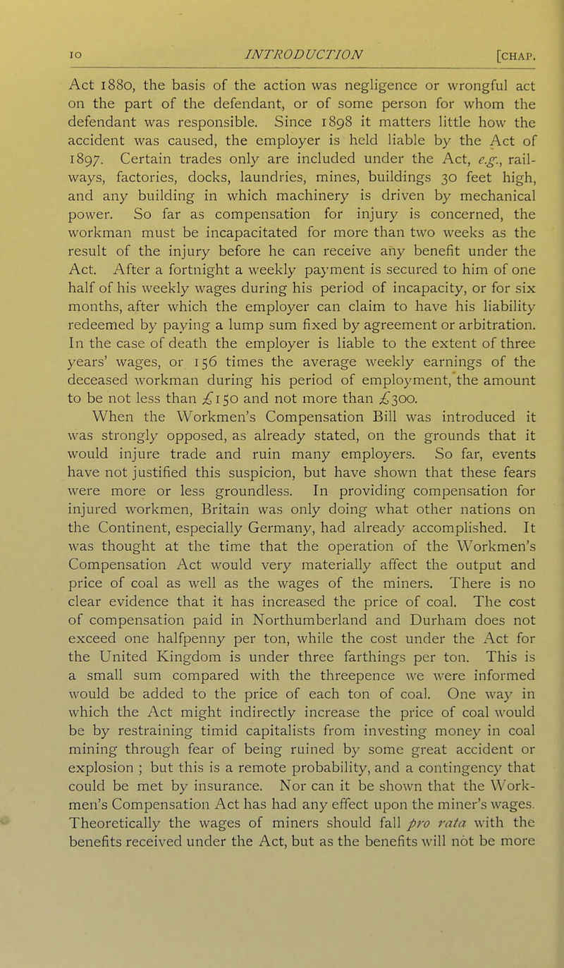 Act 1880, the basis of the action was negligence or wrongful act on the part of the defendant, or of some person for whom the defendant was responsible. Since 1898 it matters little how the accident was caused, the employer is held liable by the Act of 1897. Certain trades only are included under the Act, e.g., rail- ways, factories, docks, laundries, mines, buildings 30 feet high, and any building in which machinery is driven by mechanical power. So far as compensation for injury is concerned, the workman must be incapacitated for more than two weeks as the result of the injury before he can receive any benefit under the Act. After a fortnight a weekly payment is secured to him of one half of his weekly wages during his period of incapacity, or for six months, after which the employer can claim to have his liability redeemed by paying a lump sum fixed by agreement or arbitration. In the case of death the employer is liable to the extent of three years’ wages, or 156 times the average weekly earnings of the deceased workman during his period of employment, the amount to be not less than £150 and not more than ,£300. When the Workmen’s Compensation Bill was introduced it was strongly opposed, as already stated, on the grounds that it would injure trade and ruin many employers. So far, events have not justified this suspicion, but have shown that these fears were more or less groundless. In providing compensation for injured workmen, Britain was only doing what other nations on the Continent, especially Germany, had already accomplished. It was thought at the time that the operation of the Workmen’s Compensation Act would very materially affect the output and price of coal as well as the wages of the miners. There is no clear evidence that it has increased the price of coal. The cost of compensation paid in Northumberland and Durham does not exceed one halfpenny per ton, while the cost under the Act for the United Kingdom is under three farthings per ton. This is a small sum compared with the threepence we were informed would be added to the price of each ton of coal. One way in which the Act might indirectly increase the price of coal would be by restraining timid capitalists from investing money in coal mining through fear of being ruined by some great accident or explosion ; but this is a remote probability, and a contingency that could be met by insurance. Nor can it be shown that the Work- men’s Compensation Act has had any effect upon the miner’s wages. Theoretically the wages of miners should fall pro rata with the benefits received under the Act, but as the benefits will not be more