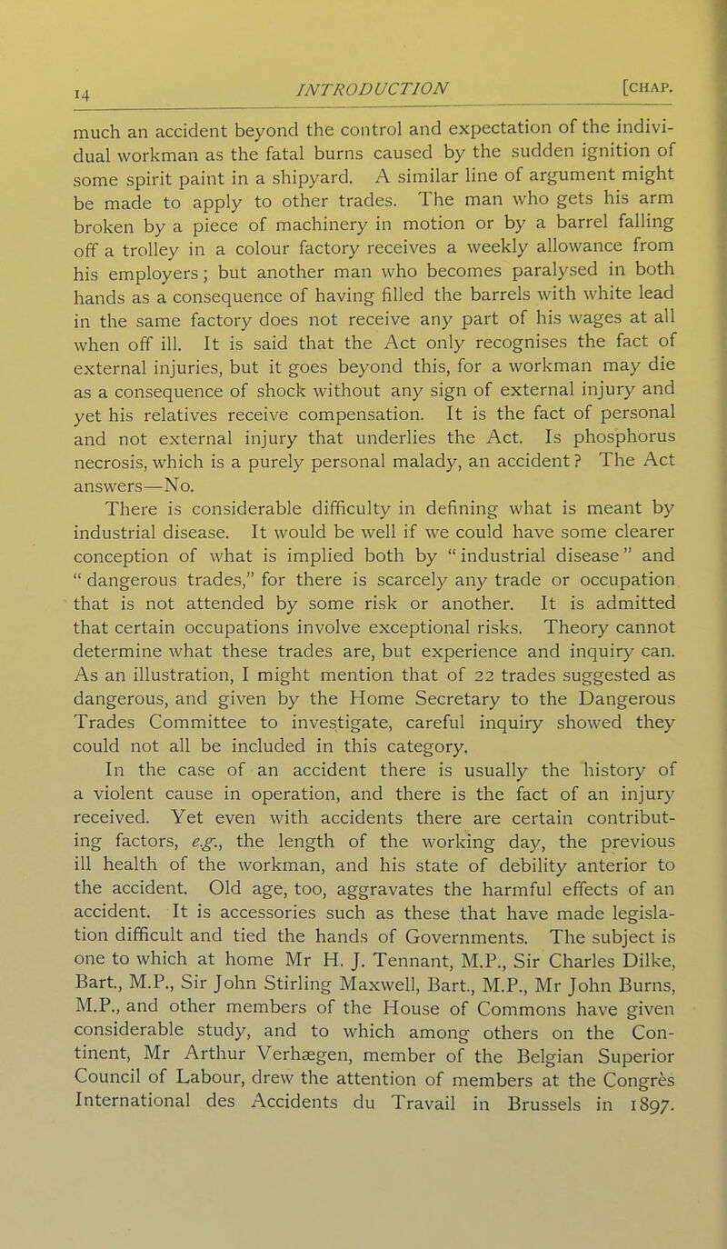 much an accident beyond the control and expectation of the indivi- dual workman as the fatal burns caused by the sudden ignition of some spirit paint in a shipyard. A similar line of argument might be made to apply to other trades. The man who gets his arm broken by a piece of machinery in motion or by a barrel falling off a trolley in a colour factory receives a weekly allowance from his employers; but another man who becomes paralysed in both hands as a consequence of having filled the barrels with white lead in the same factory does not receive any part of his wages at all when off ill. It is said that the Act only recognises the fact of external injuries, but it goes beyond this, for a workman may die as a consequence of shock without any sign of external injury and yet his relatives receive compensation. It is the fact of personal and not external injury that underlies the Act. Is phosphorus necrosis, which is a purely personal malady, an accident ? The Act answers—No. There is considerable difficulty in defining what is meant by industrial disease. It would be well if we could have some clearer conception of what is implied both by “ industrial disease ” and “ dangerous trades,” for there is scarcely any trade or occupation that is not attended by some risk or another. It is admitted that certain occupations involve exceptional risks. Theory cannot determine what these trades are, but experience and inquiry can. As an illustration, I might mention that of 22 trades suggested as dangerous, and given by the Home Secretary to the Dangerous Trades Committee to investigate, careful inquiry showed they could not all be included in this category. In the case of an accident there is usually the history of a violent cause in operation, and there is the fact of an injury received. Yet even with accidents there are certain contribut- ing factors, eg., the length of the working day, the previous ill health of the workman, and his state of debility anterior to the accident. Old age, too, aggravates the harmful effects of an accident. It is accessories such as these that have made legisla- tion difficult and tied the hands of Governments. The subject is one to which at home Mr H. J. Tennant, M.P., Sir Charles Dilke, Bart., M.P., Sir John Stirling Maxwell, Bart., M.P., Mr John Burns, M.P., and other members of the House of Commons have given considerable study, and to which among others on the Con- tinent, Mr Arthur Verhaegen, member of the Belgian Superior Council of Labour, drew the attention of members at the Congres International des Accidents du Travail in Brussels in 1897.