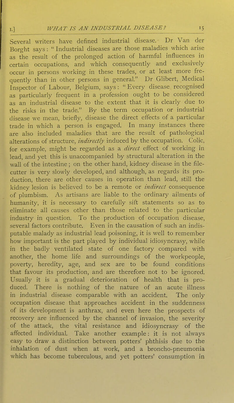 10 Several writers have defined industrial disease. Dr Van der Borght says: “ Industrial diseases are those maladies which arise as the result of the prolonged action of harmful influences in certain occupations, and which consequently and exclusively occur in persons working in these trades, or at least more fre- quently than in other persons in general.” Dr Glibert, Medical Inspector of Labour, Belgium, says: “Every disease recognised as particularly frequent in a profession ought to be considered as an industrial disease to the extent that it is clearly due to the risks in the trade.” By the term occupation or industrial disease we mean, briefly, disease the direct effects of a particular trade in which a person is engaged. In many instances there are also included maladies that are the result of pathological alterations of structure, indirectly induced by the occupation. Colic, for example, might be regarded as a direct effect of working in lead, and yet this is unaccompanied by structural alteration in the wall of the intestine; on the other hand, kidney disease in the file- cutter is very slowly developed, and although, as regards its pro- duction, there are other causes in operation than lead, still the kidney lesion is believed to be a remote or indirect consequence of plumbism. As artisans are liable to the ordinary ailments of humanity, it is necessary to carefully sift statements so as to eliminate all causes other than those related to the particular industry in question. To the production of occupation disease, several factors contribute. Even in the causation of such an indis- putable malady as industrial lead poisoning, it is well to remember how important is the part played by individual idiosyncrasy, while in the badly ventilated state of one factory compared with another, the home life and surroundings of the workpeople, poverty, heredity, age, and sex are to be found conditions that favour its production, and are therefore not to be ignored. Usually it is a gradual deterioration of health that is pro- duced. There is nothing of the nature of an acute illness in industrial disease comparable with an accident. The only occupation disease that approaches accident in the suddenness of its development is anthrax, and even here the prospects of recovery are influenced by the channel of invasion, the severity of the attack, the vital resistance and idiosyncrasy of the affected individual. Take another example: it is not always easy to draw a distinction between potters’ phthisis due to the inhalation of dust when at work, and a broncho-pneumonia which has become tuberculous, and yet potters’ consumption in