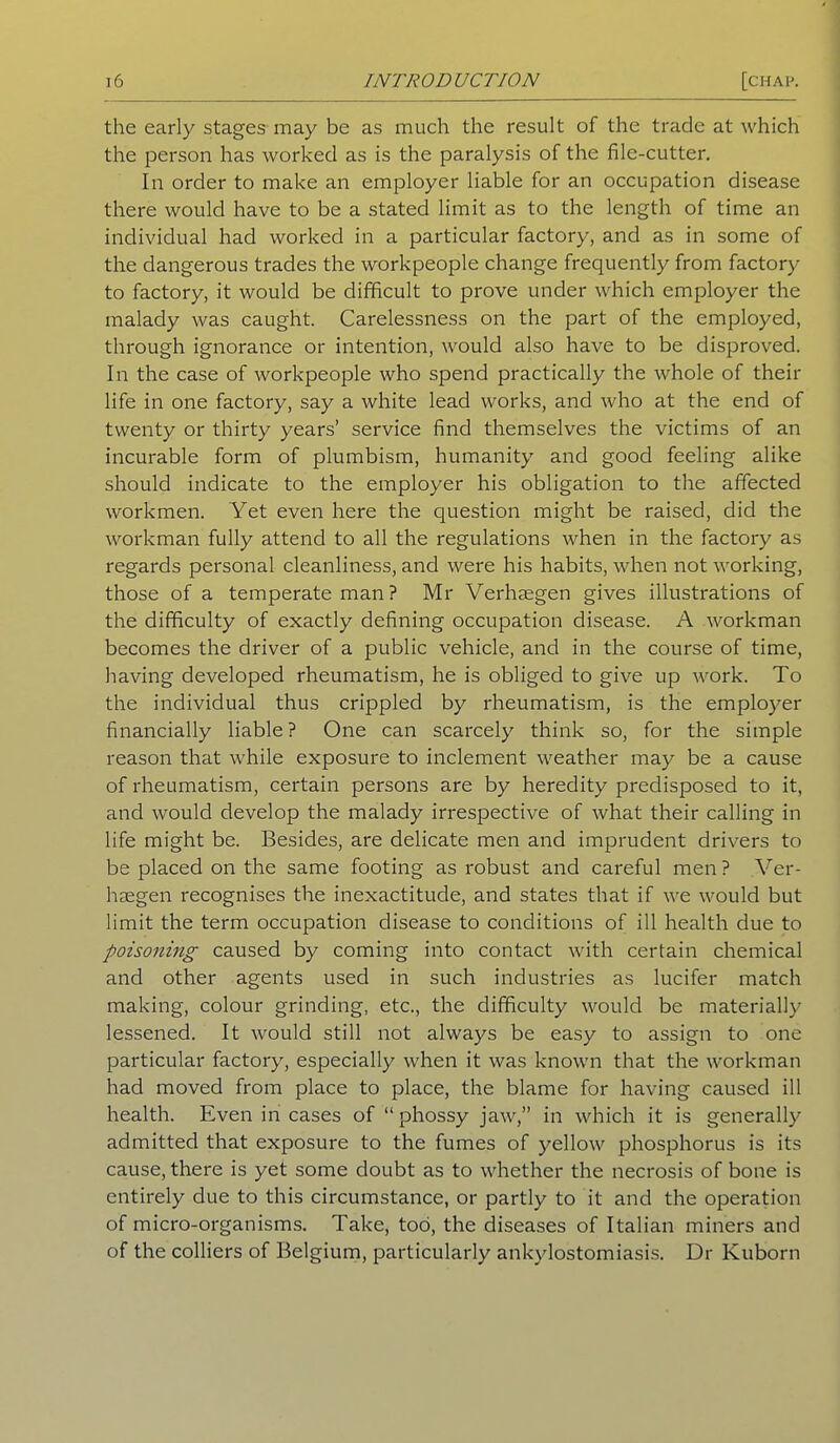 the early stages may be as much the result of the trade at which the person has worked as is the paralysis of the file-cutter. In order to make an employer liable for an occupation disease there would have to be a stated limit as to the length of time an individual had worked in a particular factory, and as in some of the dangerous trades the workpeople change frequently from factory to factory, it would be difficult to prove under which employer the malady was caught. Carelessness on the part of the employed, through ignorance or intention, would also have to be disproved. In the case of workpeople who spend practically the whole of their life in one factory, say a white lead works, and who at the end of twenty or thirty years’ service find themselves the victims of an incurable form of plumbism, humanity and good feeling alike should indicate to the employer his obligation to the affected workmen. Yet even here the question might be raised, did the workman fully attend to all the regulations when in the factory as regards personal cleanliness, and were his habits, when not working, those of a temperate man ? Mr Verheegen gives illustrations of the difficulty of exactly defining occupation disease. A workman becomes the driver of a public vehicle, and in the course of time, having developed rheumatism, he is obliged to give up work. To the individual thus crippled by rheumatism, is the employer financially liable ? One can scarcely think so, for the simple reason that while exposure to inclement weather may be a cause of rheumatism, certain persons are by heredity predisposed to it, and would develop the malady irrespective of what their calling in life might be. Besides, are delicate men and imprudent drivers to be placed on the same footing as robust and careful men? Ver- haegen recognises the inexactitude, and states that if we would but limit the term occupation disease to conditions of ill health due to poisoning caused by coming into contact with certain chemical and other agents used in such industries as lucifer match making, colour grinding, etc., the difficulty would be materially lessened. It would still not always be easy to assign to one particular factory, especially when it was known that the workman had moved from place to place, the blame for having caused ill health. Even in cases of “ phossy jaw,” in which it is generally admitted that exposure to the fumes of yellow phosphorus is its cause, there is yet some doubt as to whether the necrosis of bone is entirely due to this circumstance, or partly to it and the operation of micro-organisms. Take, too, the diseases of Italian miners and of the colliers of Belgium, particularly ankylostomiasis. Dr Kuborn