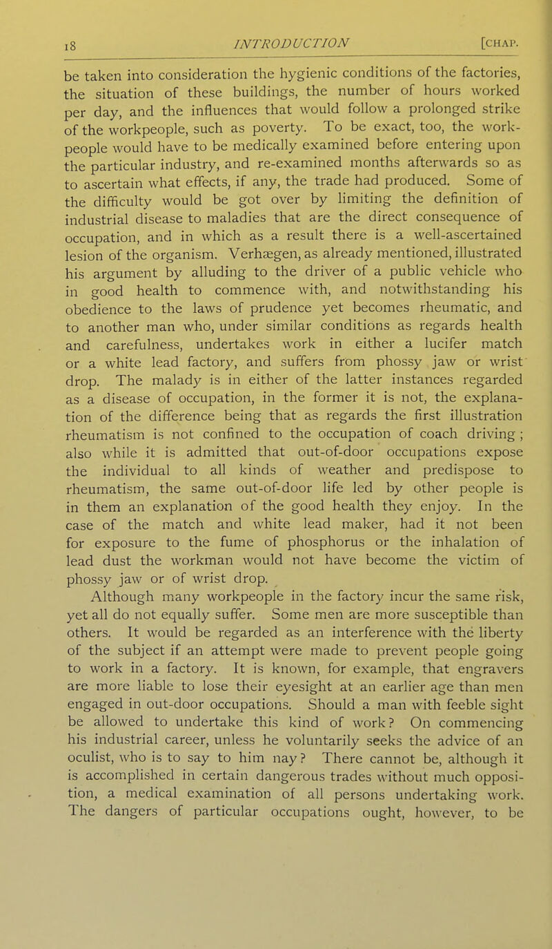 be taken into consideration the hygienic conditions of the factories, the situation of these buildings, the number of hours worked per day, and the influences that would follow a prolonged strike of the workpeople, such as poverty. To be exact, too, the work- people would have to be medically examined before entering upon the particular industry, and re-examined months afterwards so as to ascertain what effects, if any, the trade had produced. Some of the difficulty would be got over by limiting the definition of industrial disease to maladies that are the direct consequence of occupation, and in which as a result there is a well-ascertained lesion of the organism. Verhsegen, as already mentioned, illustrated his argument by alluding to the driver of a public vehicle who in good health to commence with, and notwithstanding his obedience to the laws of prudence yet becomes rheumatic, and to another man who, under similar conditions as regards health and carefulness, undertakes work in either a lucifer match or a white lead factory, and suffers from phossy jaw or wrist drop. The malad)^ is in either of the latter instances regarded as a disease of occupation, in the former it is not, the explana- tion of the difference being that as regards the first illustration rheumatism is not confined to the occupation of coach driving ; also while it is admitted that out-of-door occupations expose the individual to all kinds of weather and predispose to rheumatism, the same out-of-door life led by other people is in them an explanation of the good health they enjoy. In the case of the match and white lead maker, had it not been for exposure to the fume of phosphorus or the inhalation of lead dust the workman would not have become the victim of phossy jaw or of wrist drop. Although many workpeople in the factory incur the same risk, yet all do not equally suffer. Some men are more susceptible than others. It would be regarded as an interference with the liberty of the subject if an attempt were made to prevent people going to work in a factory. It is known, for example, that engravers are more liable to lose their eyesight at an earlier age than men engaged in out-door occupations. Should a man with feeble sight be allowed to undertake this kind of work ? On commencing his industrial career, unless he voluntarily seeks the advice of an oculist, who is to say to him nay? There cannot be, although it is accomplished in certain dangerous trades without much opposi- tion, a medical examination of all persons undertaking work. The dangers of particular occupations ought, however, to be