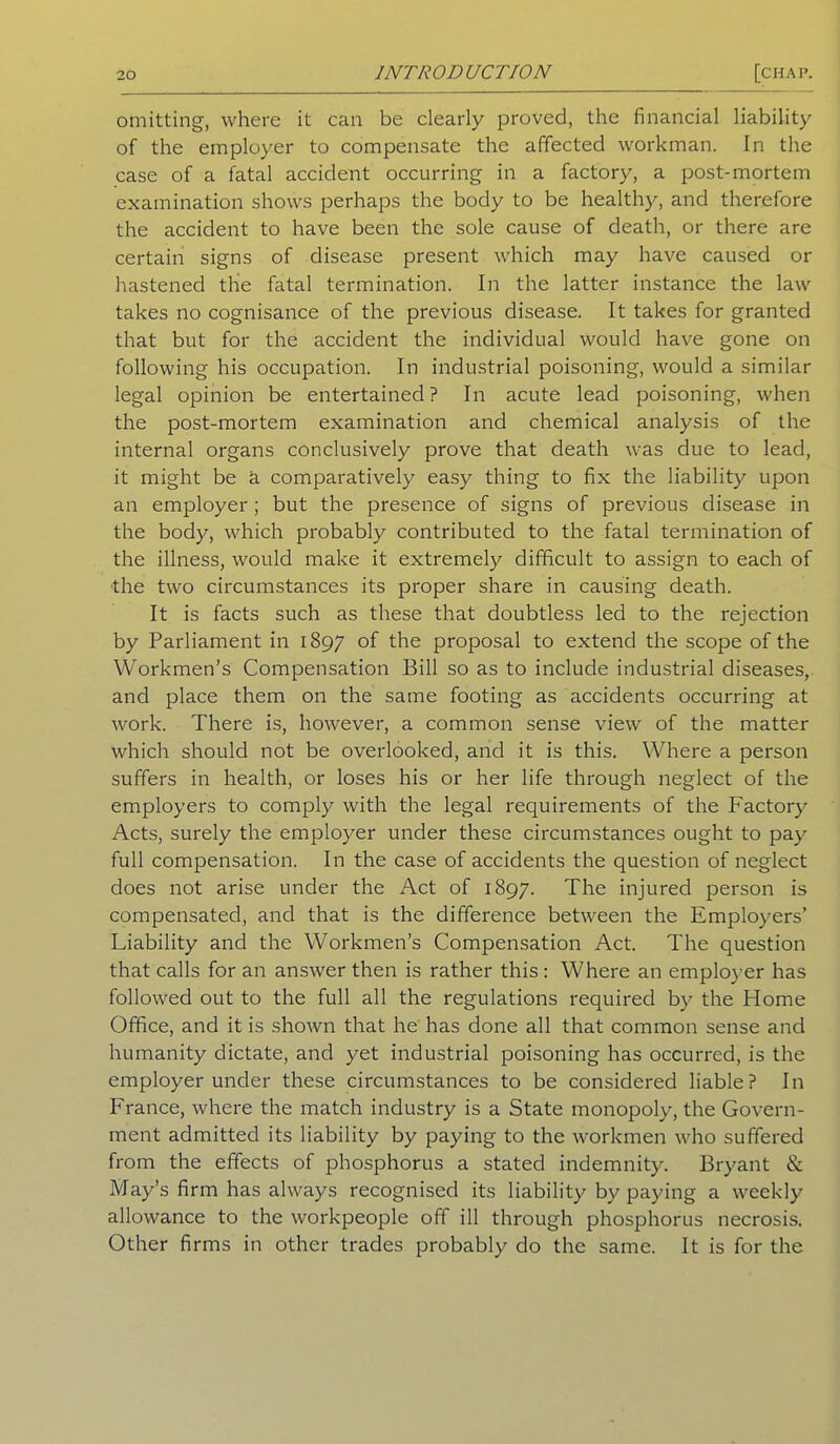 omitting, where it can be clearly proved, the financial liability of the employer to compensate the affected workman. In the case of a fatal accident occurring in a factory, a post-mortem examination shows perhaps the body to be healthy, and therefore the accident to have been the sole cause of death, or there are certain signs of disease present which may have caused or hastened the fatal termination. In the latter instance the law takes no cognisance of the previous disease. It takes for granted that but for the accident the individual would have gone on following his occupation. In industrial poisoning, would a similar legal opinion be entertained? In acute lead poisoning, when the post-mortem examination and chemical analysis of the internal organs conclusively prove that death was due to lead, it might be a comparatively easy thing to fix the liability upon an employer ; but the presence of signs of previous disease in the body, which probably contributed to the fatal termination of the illness, would make it extremely difficult to assign to each of the two circumstances its proper share in causing death. It is facts such as these that doubtless led to the rejection by Parliament in 1897 °f the proposal to extend the scope of the Workmen’s Compensation Bill so as to include industrial diseases, and place them on the same footing as accidents occurring at work. There is, however, a common sense view of the matter which should not be overlooked, and it is this. Where a person suffers in health, or loses his or her life through neglect of the employers to comply with the legal requirements of the Factory Acts, surely the employer under these circumstances ought to pay full compensation. In the case of accidents the question of neglect does not arise under the Act of 1897. The injured person is compensated, and that is the difference between the Employers’ Liability and the Workmen’s Compensation Act. The question that calls for an answer then is rather this : Where an employer has followed out to the full all the regulations required by the Home Office, and it is shown that he has done all that common sense and humanity dictate, and yet industrial poisoning has occurred, is the employer under these circumstances to be considered liable? In France, where the match industry is a State monopoly, the Govern- ment admitted its liability by paying to the workmen who suffered from the effects of phosphorus a stated indemnity. Bryant & May’s firm has always recognised its liability by paying a weekly allowance to the workpeople off ill through phosphorus necrosis. Other firms in other trades probably do the same. It is for the