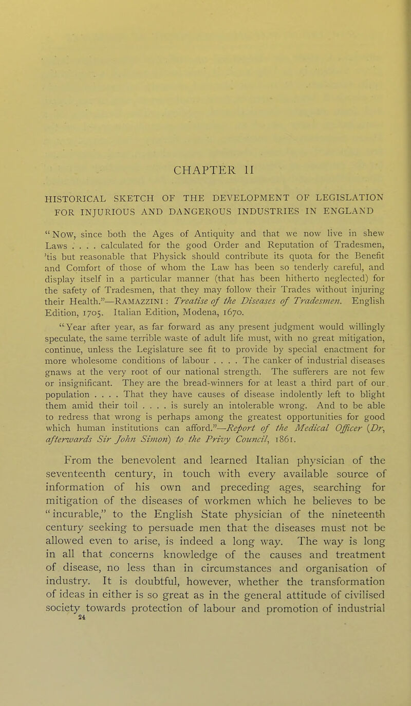CHAPTER II HISTORICAL SKETCH OF THE DEVELOPMENT OF LEGISLATION FOR INJURIOUS AND DANGEROUS INDUSTRIES IN ENGLAND “Now, since both the Ages of Antiquity and that we now live in shew Laws .... calculated for the good Order and Reputation of Tradesmen, ’tis but reasonable that Physick should contribute its quota for the Benefit and Comfort of those of whom the Law has been so tenderly careful, and display itself in a particular manner (that has been hitherto neglected) for the safety of Tradesmen, that they may follow their Trades without injuring their Health.”—Ramazzini : Treatise of the Diseases of Tradesmen. English Edition, 1705. Italian Edition, Modena, 1670. “ Year after year, as far forward as any present judgment would willingly speculate, the same terrible waste of adult life must, with no great mitigation, continue, unless the Legislature see fit to provide by special enactment for more wholesome conditions of labour .... The canker of industrial diseases gnaws at the very root of our national strength. The sufferers are not few or insignificant. They are the bread-winners for at least a third pail of our population .... That they have causes of disease indolently left to blight them amid their toil .... is surely an intolerable wrong. And to be able to redress that wrong is perhaps among the greatest opportunities for good which human institutions can affordT—Report of the Medical Officer (Dr, afterguards Sir fohn Simon) to the Privy Council, 1861. PTom the benevolent and learned Italian physician of the seventeenth century, in touch with every available source of information of his own and preceding ages, searching for mitigation of the diseases of workmen which he believes to be “ incurable,” to the English State physician of the nineteenth century seeking to persuade men that the diseases must not be allowed even to arise, is indeed a long way. The way is long in all that concerns knowledge of the causes and treatment of disease, no less than in circumstances and organisation of industry. It is doubtful, however, whether the transformation of ideas in either is so great as in the general attitude of civilised society towards protection of labour and promotion of industrial
