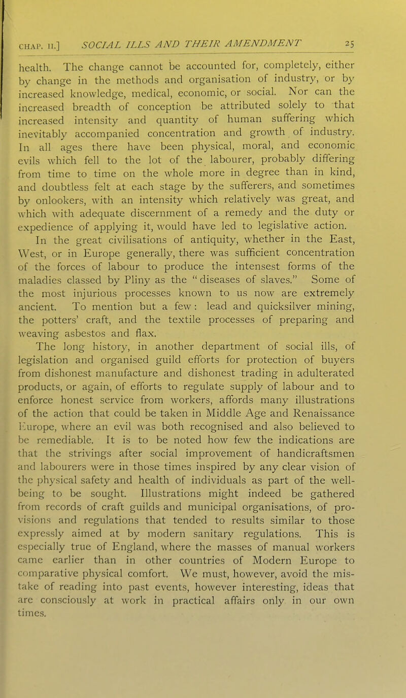 health. The change cannot be accounted for, completely, either by change in the methods and organisation of industry, or by increased knowledge, medical, economic, or social. Nor can the increased breadth of conception be attributed solely to that increased intensity and quantity of human suffering which inevitably accompanied concentration and growth of industry. In all ages there have been physical, moral, and economic evils which fell to the lot of the labourer, probably differing from time to time on the whole more in degree than in kind, and doubtless felt at each stage by the sufferers, and sometimes by onlookers, with an intensity which relatively was great, and which with adequate discernment of a remedy and the duty or expedience of applying it, would have led to legislative action. In the great civilisations of antiquity, whether in the East, West, or in Europe generally, there was sufficient concentration of the forces of labour to produce the intensest forms of the maladies classed by Pliny as the “ diseases of slaves.” Some of the most injurious processes known to us now are extremely ancient. To mention but a few: lead and quicksilver mining, the potters’ craft, and the textile processes of preparing and weaving asbestos and flax. The long history, in another department of social ills, of legislation and organised guild efforts for protection of buyers from dishonest manufacture and dishonest trading in adulterated products, or again, of efforts to regulate supply of labour and to enforce honest service from workers, affords many illustrations of the action that could be taken in Middle Age and Renaissance Europe, where an evil was both recognised and also believed to be remediable. It is to be noted how few the indications are that the strivings after social improvement of handicraftsmen and labourers were in those times inspired by any clear vision of the physical safety and health of individuals as part of the well- being to be sought. Illustrations might indeed be gathered from records of craft guilds and municipal organisations, of pro- visions and regulations that tended to results similar to those expressly aimed at by modern sanitary regulations. This is especially true of England, where the masses of manual workers came earlier than in other countries of Modern Europe to comparative physical comfort. We must, however, avoid the mis- take of reading into past events, however interesting, ideas that are consciously at work in practical affairs only in our own times.