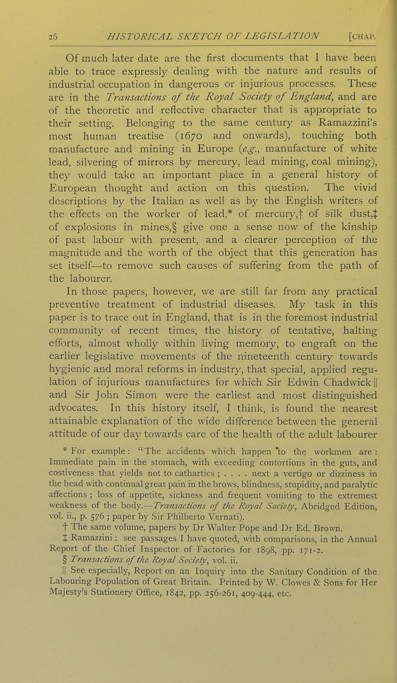 Of much later date are the first documents that I have been able to trace expressly dealing with the nature and results of industrial occupation in dangerous or injurious processes. These are in the Transactions of the Royal Society of England, and are of the theoretic and reflective character that is appropriate to their setting. Belonging to the same century as Ramazzini’s most human treatise (1670 and onwards), touching both manufacture and mining in Europe (eg., manufacture of white lead, silvering of mirrors by mercury, lead mining, coal mining), thej^ would take an important place in a general history of European thought and action on this question. The vivid descriptions by the Italian as well as by the English writers of the effects on the worker of lead,* of mercury,f of silk dust.f of explosions in mines,§ give one a sense now of the kinship of past labour with present, and a clearer perception of the magnitude and the worth of the object that this generation has set itself—to remove such causes of suffering from the path of the labourer. In those papers, however, we are still far from any practical preventive treatment of industrial diseases. My task in this paper is to trace out in England, that is in the foremost industrial community of recent times, the history of tentative, halting efforts, almost wholly within living memory, to engraft on the earlier legislative movements of the nineteenth century towards hygienic and moral reforms in industry, that special, applied regu- lation of injurious manufactures for which Sir Edwin Chadwick || and Sir John Simon were the earliest and most distinguished advocates. In this history itself, I think, is found the nearest attainable explanation of the wide difference between the general attitude of our day towards care of the health of the adult labourer * For example: “The accidents which happen *to the workmen are: Immediate pain in the stomach, with exceeding contortions in the guts, and costiveness that yields not to cathartics ; . . . . next a vertigo or dizziness in the head with continual great pain in the brows, blindness, stupidity, and paralytic affections ; loss of appetite, sickness and frequent vomiting to the extremest weakness of the body.—Transactions of the Royal Society, Abridged Edition, vol. ii., p. 576 ; paper by Sir Philberto Vernati). f The same volume, papers by Dr Walter Pope and Dr Ed. Brown. I Ramazzini: see passages I have quoted, with comparisons, in the Annual Report of the Chief Inspector of Factories for 1898, pp. 171-2. § Transactions of the Royal Society, vol. ii. || See especially, Report on an Inquiry into the Sanitary Condition of the Labouring Population of Great Britain. Printed by W. Clowes ft Sons for Her Majesty’s Stationery Office, 1842, pp. 256-261, 409-444, etc.