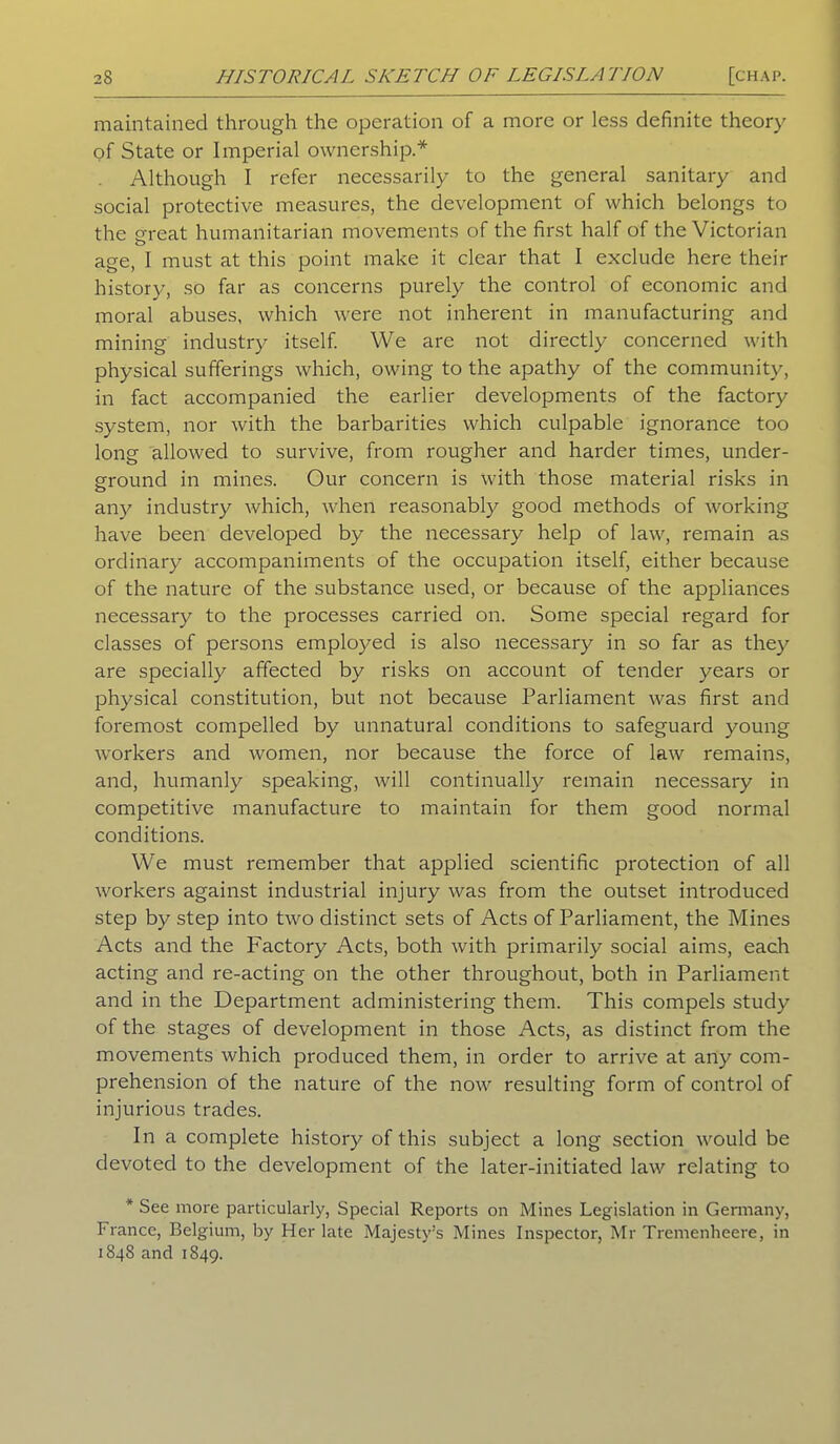 maintained through the operation of a more or less definite theory of State or Imperial ownership.* Although I refer necessarily to the general sanitary and social protective measures, the development of which belongs to the o-reat humanitarian movements of the first half of the Victorian o age, I must at this point make it clear that I exclude here their history, so far as concerns purely the control of economic and moral abuses, which were not inherent in manufacturing and mining industry itself. We arc not directly concerned with physical sufferings which, owing to the apathy of the community, in fact accompanied the earlier developments of the factory system, nor with the barbarities which culpable ignorance too long allowed to survive, from rougher and harder times, under- ground in mines. Our concern is with those material risks in any industry which, when reasonably good methods of working have been developed by the necessary help of law, remain as ordinary accompaniments of the occupation itself, either because of the nature of the substance used, or because of the appliances necessary to the processes carried on. Some special regard for classes of persons employed is also necessary in so far as they are specially affected by risks on account of tender years or physical constitution, but not because Parliament was first and foremost compelled by unnatural conditions to safeguard young workers and women, nor because the force of law remains, and, humanly speaking, will continually remain necessary in competitive manufacture to maintain for them good normal conditions. We must remember that applied scientific protection of all workers against industrial injury was from the outset introduced step by step into two distinct sets of Acts of Parliament, the Mines Acts and the Factory Acts, both with primarily social aims, each acting and re-acting on the other throughout, both in Parliament and in the Department administering them. This compels study of the stages of development in those Acts, as distinct from the movements which produced them, in order to arrive at any com- prehension of the nature of the now resulting form of control of injurious trades. In a complete history of this subject a long section would be devoted to the development of the later-initiated law relating to * See more particularly, Special Reports on Mines Legislation in Germany, France, Belgium, by Her late Majesty’s Mines Inspector, Mr Tremenheere, in 1848 and 1849.