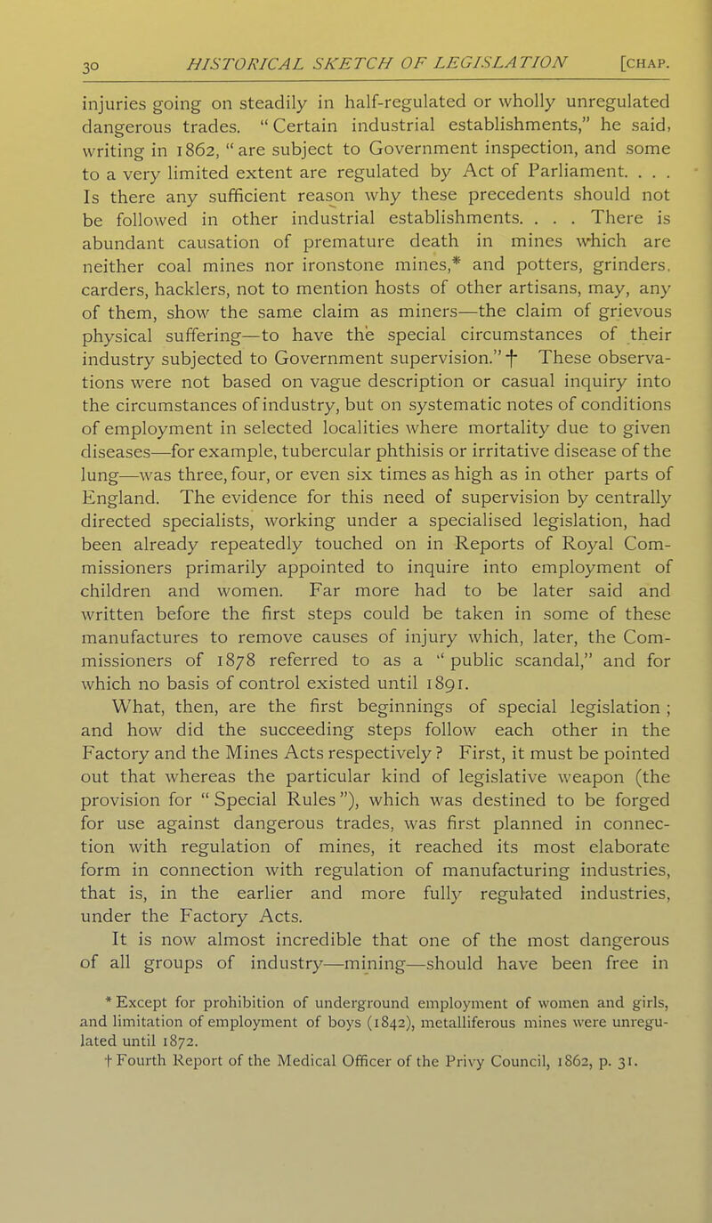 3° injuries going on steadily in half-regulated or wholly unregulated dangerous trades. “ Certain industrial establishments,” he said, writing in 1862, “are subject to Government inspection, and some to a very limited extent are regulated by Act of Parliament. . . . Is there any sufficient reason why these precedents should not be followed in other industrial establishments. . . . There is abundant causation of premature death in mines which are neither coal mines nor ironstone mines,* and potters, grinders, carders, hacklers, not to mention hosts of other artisans, may, any of them, show the same claim as miners—the claim of grievous physical suffering—to have the special circumstances of their industry subjected to Government supervision.” -f* These observa- tions were not based on vague description or casual inquiry into the circumstances of industry, but on systematic notes of conditions of employment in selected localities where mortality due to given diseases—for example, tubercular phthisis or irritative disease of the lung—was three, four, or even six times as high as in other parts of England. The evidence for this need of supervision by centrally directed specialists, working under a specialised legislation, had been already repeatedly touched on in Reports of Royal Com- missioners primarily appointed to inquire into employment of children and women. Far more had to be later said and written before the first steps could be taken in some of these manufactures to remove causes of injury which, later, the Com- missioners of 1878 referred to as a “public scandal,” and for which no basis of control existed until 1891. What, then, are the first beginnings of special legislation ; and how did the succeeding steps follow each other in the Factory and the Mines Acts respectively ? First, it must be pointed out that whereas the particular kind of legislative weapon (the provision for “Special Rules”), which was destined to be forged for use against dangerous trades, was first planned in connec- tion with regulation of mines, it reached its most elaborate form in connection with regulation of manufacturing industries, that is, in the earlier and more fully regulated industries, under the Factory Acts. It is now almost incredible that one of the most dangerous of all groups of industry—mining—should have been free in * Except for prohibition of underground employment of women and girls, and limitation of employment of boys (1842), metalliferous mines were unregu- lated until 1872.