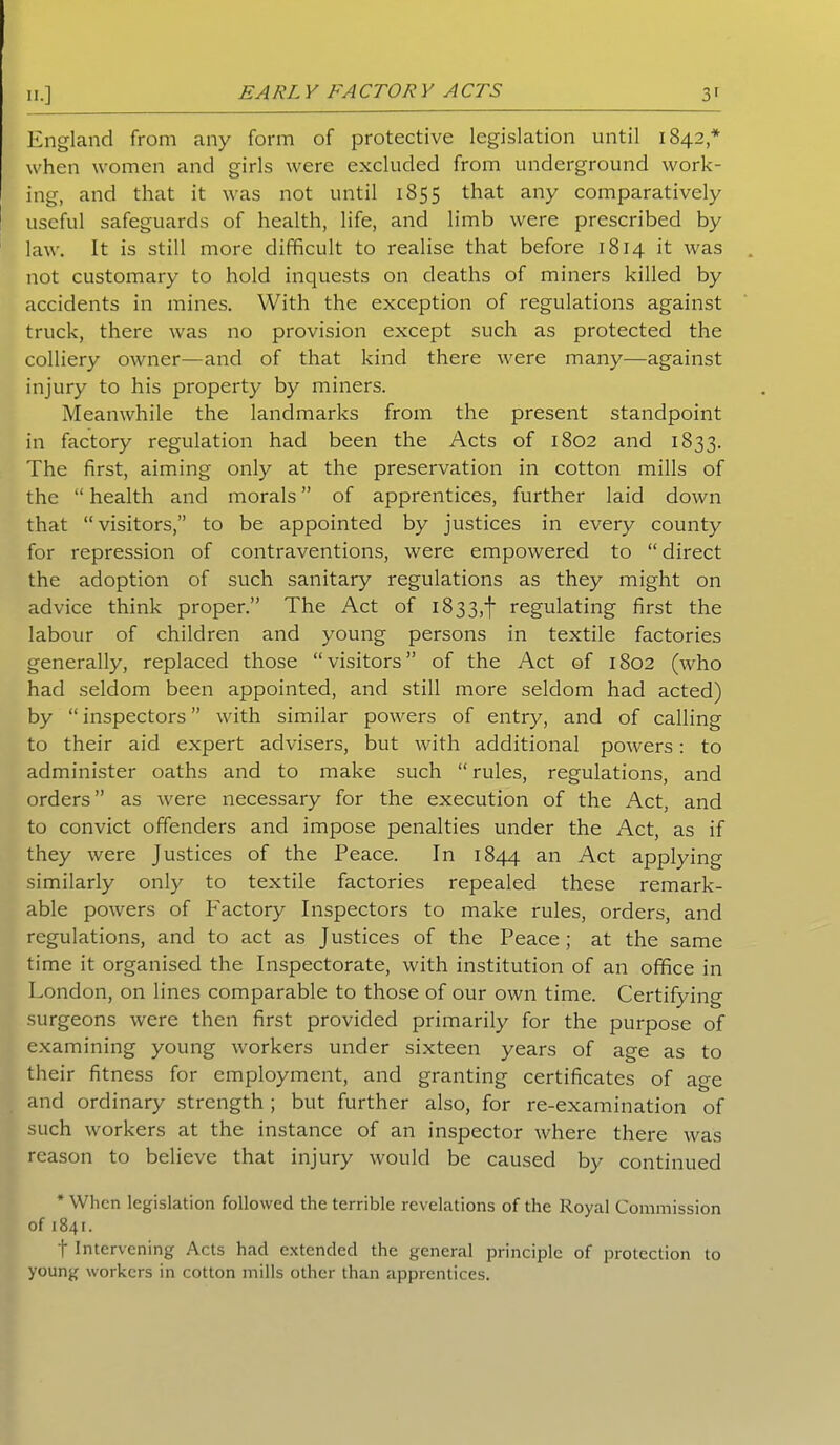 IK] EARLY FACTORY ACTS 3' England from any form of protective legislation until 1842* when women and girls were excluded from underground work- ing, and that it was not until 1855 that any comparatively useful safeguards of health, life, and limb were prescribed by law. It is still more difficult to realise that before 1814 it was not customary to hold inquests on deaths of miners killed by accidents in mines. With the exception of regulations against truck, there was no provision except such as protected the colliery owner—and of that kind there were many—against injury to his property by miners. Meanwhile the landmarks from the present standpoint in factory regulation had been the Acts of 1802 and 1833. The first, aiming only at the preservation in cotton mills of the “ health and morals ” of apprentices, further laid down that “visitors,” to be appointed by justices in every county for repression of contraventions, were empowered to “ direct the adoption of such sanitary regulations as they might on advice think proper.” The Act of 1833,1 regulating first the labour of children and young persons in textile factories generally, replaced those “visitors” of the Act of 1802 (who had seldom been appointed, and still more seldom had acted) by “ inspectors ” with similar powers of entry, and of calling to their aid expert advisers, but with additional powers: to administer oaths and to make such “ rules, regulations, and orders” as were necessary for the execution of the Act, and to convict offenders and impose penalties under the Act, as if they were Justices of the Peace. In 1844 an Act applying similarly only to textile factories repealed these remark- able powers of Factory Inspectors to make rules, orders, and regulations, and to act as Justices of the Peace; at the same time it organised the Inspectorate, with institution of an office in London, on lines comparable to those of our own time. Certifying surgeons were then first provided primarily for the purpose of examining young workers under sixteen years of age as to their fitness for employment, and granting certificates of age and ordinary strength ; but further also, for re-examination of such workers at the instance of an inspector where there was reason to believe that injury would be caused by continued * When legislation followed the terrible revelations of the Royal Commission of 1841. t Intervening Acts had extended the general principle of protection to young workers in cotton mills other than apprentices.