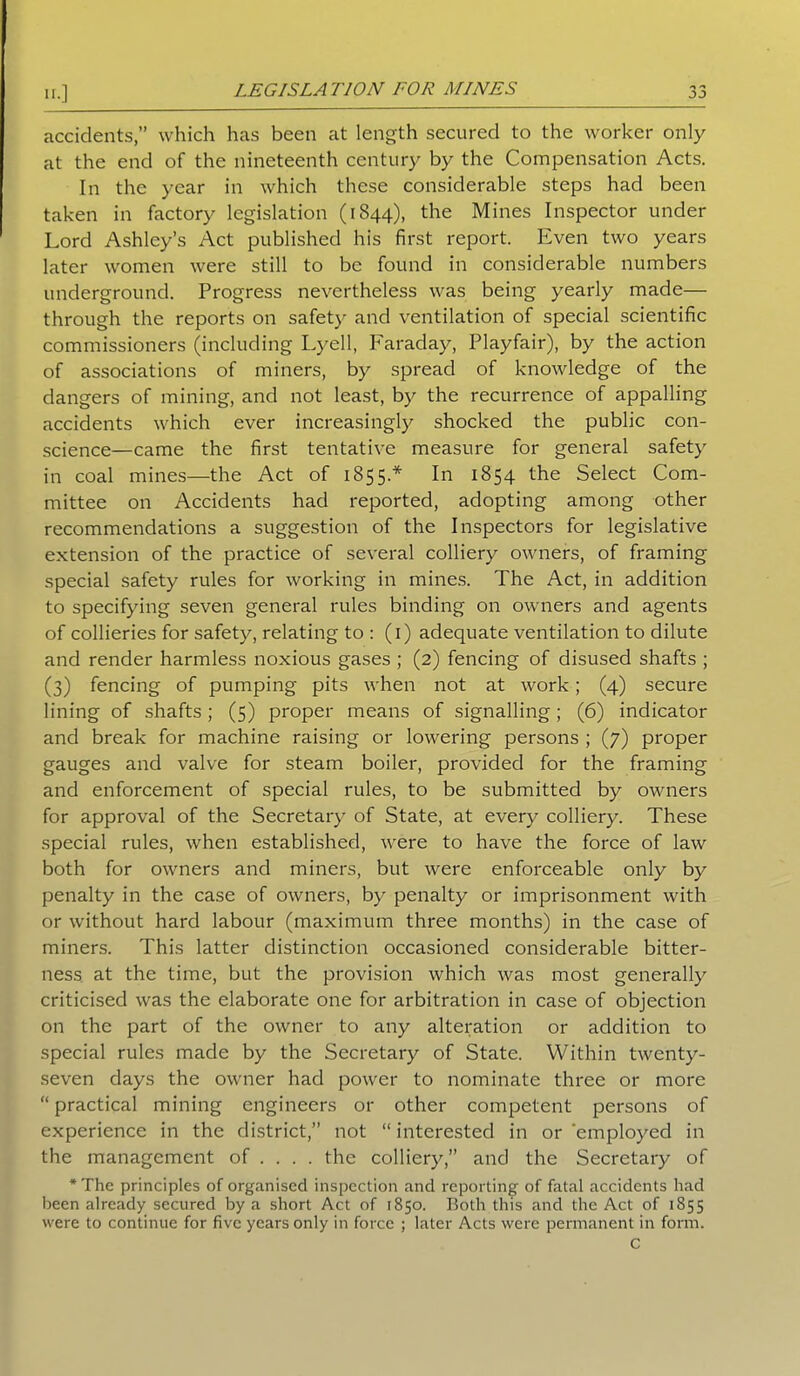 u.] jj accidents,” which has been at length secured to the worker only at the end of the nineteenth century by the Compensation Acts. In the year in which these considerable steps had been taken in factory legislation (1844), the Mines Inspector under Lord Ashley’s Act published his first report. Even two years later women were still to be found in considerable numbers underground. Progress nevertheless was being yearly made— through the reports on safety and ventilation of special scientific commissioners (including Lyell, Faraday, Playfair), by the action of associations of miners, by spread of knowledge of the dangers of mining, and not least, by the recurrence of appalling accidents which ever increasingly shocked the public con- science—came the first tentative measure for general safety in coal mines—the Act of 1855.* In 1854 the Select Com- mittee on Accidents had reported, adopting among other recommendations a suggestion of the Inspectors for legislative extension of the practice of several colliery owners, of framing special safety rules for working in mines. The Act, in addition to specifying seven general rules binding on owners and agents of collieries for safety, relating to : (1) adequate ventilation to dilute and render harmless noxious gases ; (2) fencing of disused shafts ; (3) fencing of pumping pits when not at work; (4) secure lining of shafts; (5) proper means of signalling; (6) indicator and break for machine raising or lowering persons ; (7) proper gauges and valve for steam boiler, provided for the framing and enforcement of special rules, to be submitted by owners for approval of the Secretary of State, at every colliery. These special rules, when established, were to have the force of law both for owners and miners, but were enforceable only by penalty in the case of owners, by penalty or imprisonment with or without hard labour (maximum three months) in the case of miners. This latter distinction occasioned considerable bitter- ness at the time, but the provision which was most generally criticised was the elaborate one for arbitration in case of objection on the part of the owner to any alteration or addition to special rules made by the Secretary of State. Within twenty- seven days the owner had power to nominate three or more “ practical mining engineers or other competent persons of experience in the district,” not “ interested in or ‘employed in the management of ... . the colliery,” and the Secretary of *The principles of organised inspection and reporting of fatal accidents had been already secured by a short Act of 1850. Both this and the Act of 1855 were to continue for five years only in force ; later Acts were permanent in form. c