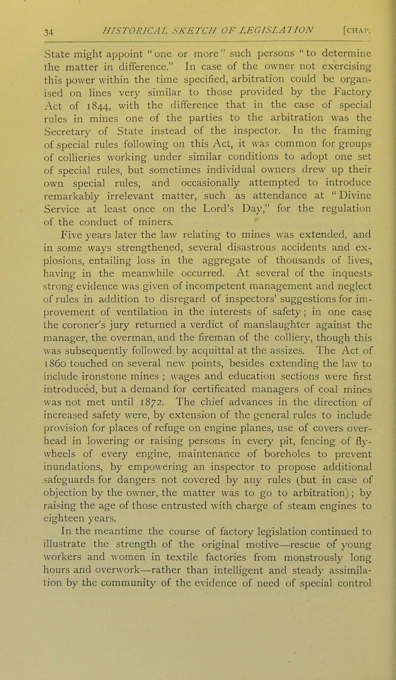 State might appoint “ one or more ” such persons “ to determine the matter in difference.” In case of the owner not exercising this power within the time specified, arbitration could be organ- ised on lines very similar to those provided by the Factory Act of 1844, with the difference that in the case of special rules in mines one of the parties to the arbitration was the Secretary of State instead of the inspector. In the framing of special rules following on this Act, it was common for groups of collieries working under similar conditions to adopt one set of special rules, but sometimes individual owners drew up their own special rules, and occasionally attempted to introduce remarkably irrelevant matter, such as attendance at “ Divine Service at least once on the Lord’s Day,” for the regulation of the conduct of miners. Five years later the law relating to mines was extended, and in some ways strengthened, several disastrous accidents and ex- plosions, entailing loss in the aggregate of thousands of lives, having in the meanwhile occurred. At several of the inquests strong evidence was given of incompetent management and neglect of rules in addition to disregard of inspectors’ suggestions for im- provement of ventilation in the interests of safety; in one case the coroner’s jury returned a verdict of manslaughter against the manager, the overman, and the fireman of the colliery, though this was subsequently followed by acquittal at the assizes. The Act of 1860 touched on several new points, besides extending the law to include ironstone mines ; wages and education sections were first introduced, but a demand for certificated managers of coal mines was not met until 1872. The chief advances in the direction of increased safety were, by extension of the general rules to include provision for places of refuge on engine planes, use of covers over- head in lowering or raising persons in every pit, fencing of fly- wheels of every engine, maintenance of boreholes to prevent inundations, by empowering an inspector to propose additional safeguards for dangers not covered by any rules (but in case of objection by the owner, the matter was to go to arbitration); by raising the age of those entrusted with charge of steam engines to eighteen years. In the meantime the course of factory legislation continued to illustrate the strength of the original motive—rescue of young workers and women in textile factories from monstrously long hours and overwork—rather than intelligent and steady assimila- tion by the community of the evidence of need of special control