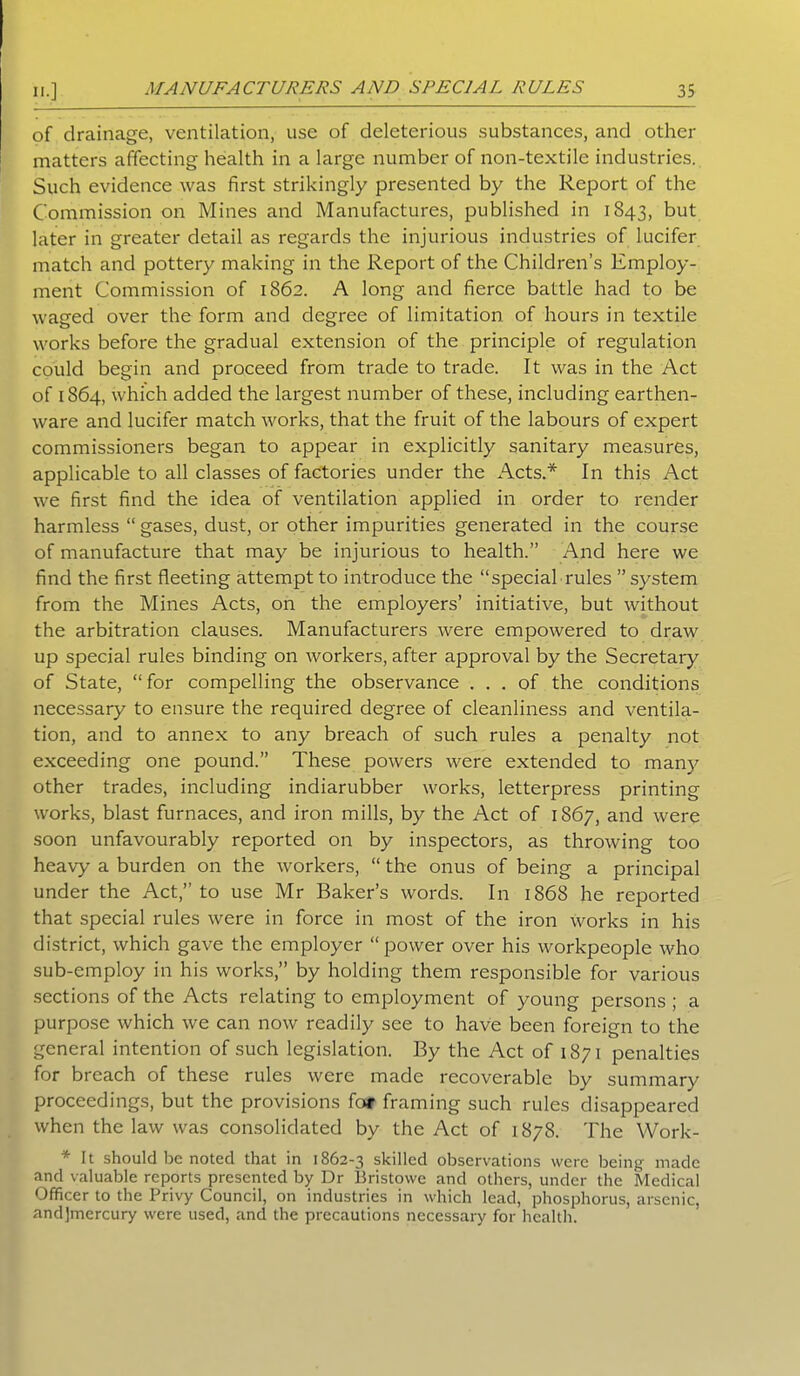 of drainage, ventilation, use of deleterious substances, and other matters affecting health in a large number of non-textile industries. Such evidence was first strikingly presented by the Report of the Commission on Mines and Manufactures, published in 1843, but later in greater detail as regards the injurious industries of lucifer match and pottery making in the Report of the Children’s Employ- ment Commission of 1862. A long and fierce battle had to be waged over the form and degree of limitation of hours in textile works before the gradual extension of the principle of regulation could begin and proceed from trade to trade. It was in the Act of 1864, which added the largest number of these, including earthen- ware and lucifer match works, that the fruit of the labours of expert commissioners began to appear in explicitly sanitary measures, applicable to all classes of factories under the Acts.* In this Act we first find the idea of ventilation applied in order to render harmless “ gases, dust, or other impurities generated in the course of manufacture that may be injurious to health.” And here we find the first fleeting attempt to introduce the “special rules ” system from the Mines Acts, on the employers’ initiative, but without the arbitration clauses. Manufacturers were empowered to draw up special rules binding on workers, after approval by the Secretary of State, “for compelling the observance ... of the conditions necessary to ensure the required degree of cleanliness and ventila- tion, and to annex to any breach of such rules a penalty not exceeding one pound.” These powers were extended to many other trades, including indiarubber works, letterpress printing works, blast furnaces, and iron mills, by the Act of 1867, and were soon unfavourably reported on by inspectors, as throwing too heavy a burden on the workers, “ the onus of being a principal under the Act,” to use Mr Baker’s words. In 1868 he reported that special rules were in force in most of the iron works in his district, which gave the employer “ power over his workpeople who sub-employ in his works,” by holding them responsible for various sections of the Acts relating to employment of young persons ; a purpose which we can now readily see to have been foreign to the general intention of such legislation. By the Act of 1871 penalties for breach of these rules were made recoverable by summary proceedings, but the provisions for framing such rules disappeared when the law was consolidated by the Act of 1878. The YVork- * It should be noted that in 1862-3 skilled observations were being made and valuable reports presented by Dr Bristowe and others, under the Medical Officer to the Privy Council, on industries in which lead, phosphorus, arsenic, andjmercury were used, and the precautions necessary for health.