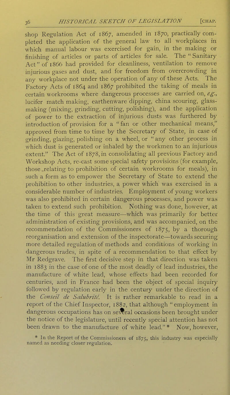shop Regulation Act of 1867, amended in 1870, practically com- pleted the application of the general law to all workplaces in which manual labour was exercised for gain, in the making or finishing of articles or parts of articles for sale. The “ Sanitary Act” of i860 had provided for cleanliness, ventilation to remove injurious gases and dust, and for freedom from overcrowding in any workplace not under the operation of any of these Acts. The Factory Acts of 1864 and 1867 prohibited the taking of meals in certain workrooms where dangerous processes are carried on, e.g., lucifer match making, earthenware dipping, china scouring, glass- making (mixing, grinding, cutting, polishing), and the application of power to the extraction of injurious dusts was furthered by introduction of provision for a “ fan or other mechanical means,” approved from time to time by the Secretary of State, in case of grinding, glazing, polishing on a wheel, or “ any other process in which dust is generated or inhaled by the workmen to an injurious extent.” The Act of 1878, in consolidating all previous Factory and Workshop Acts, re-cast some special safety provisions (for example, those relating to prohibition of certain workrooms for meals), in such a form as to empower the Secretary of State to extend the prohibition to other industries, a power which was exercised in a considerable number of industries. Employment of young workers was also prohibited in certain dangerous processes, and power was taken to extend such prohibition. Nothing was done, however, at the time of this great measure—which was primarily for better administration of existing provisions, and was accompanied, on the recommendation of the Commissioners of 1875, by a thorough reorganisation and extension of the inspectorate—towards securing more detailed regulation of methods and conditions of working in dangerous trades, in spite of a recommendation to that effect by Mr Redgrave. The first decisive step in that direction was taken in 1883 in the case of one of the most deadly of lead industries, the manufacture of white lead, whose effects had been recorded for centuries, and in France had been the object of special inquiry followed by regulation early in the century under the direction of the Conseil de Salubritc. It is rather remarkable to read in a report of the Chief Inspector, 1882, that although “employment in dangerous occupations has on several occasions been brought under the notice of the legislature, until recently special attention has not been drawn to the manufacture of white lead.”* Now, however, * In the Report of the Commissioners of 1875, this industry was especially named as needing closer regulation.