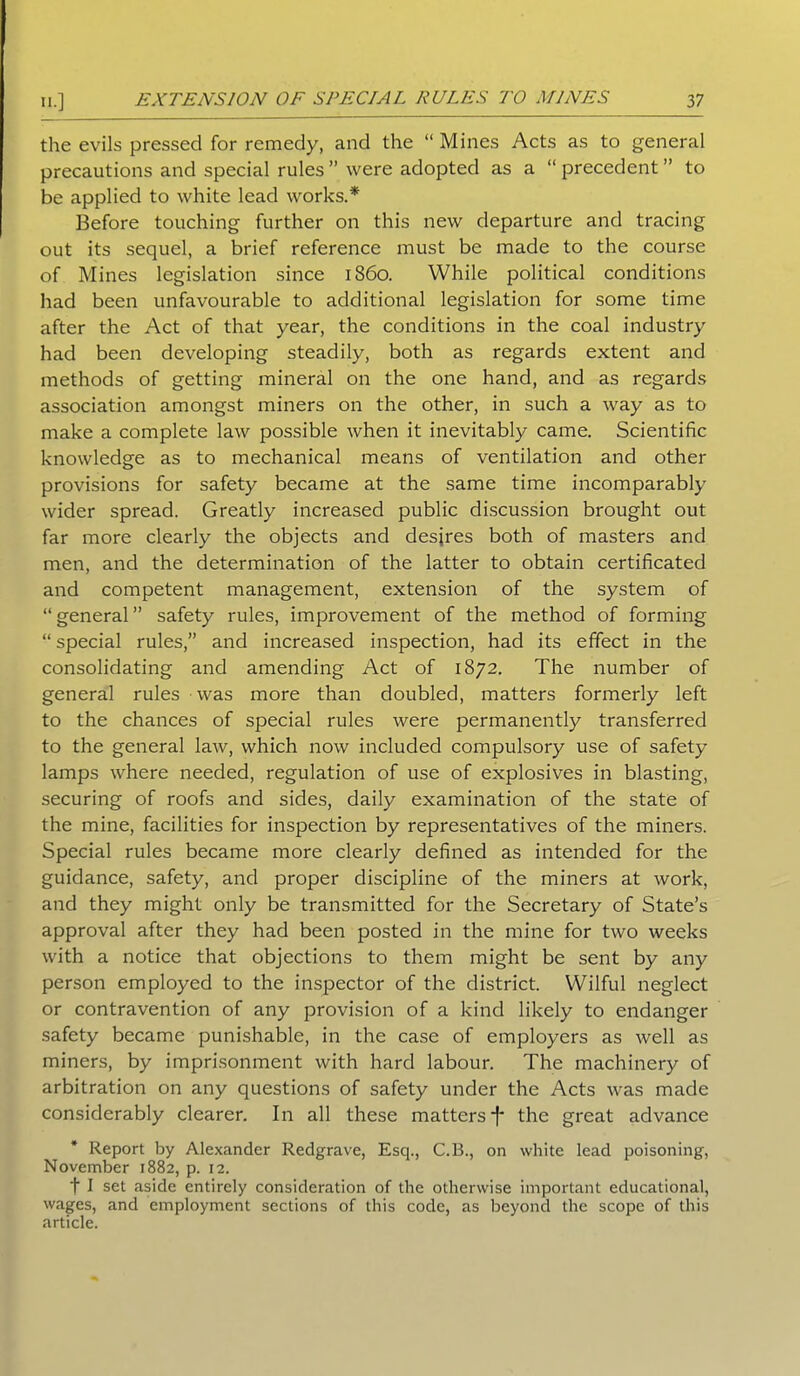 the evils pressed for remedy, and the “ Mines Acts as to general precautions and special rules ” were adopted as a “ precedent ” to be applied to white lead works.* Before touching further on this new departure and tracing out its sequel, a brief reference must be made to the course of Mines legislation since i860. While political conditions had been unfavourable to additional legislation for some time after the Act of that year, the conditions in the coal industry had been developing steadily, both as regards extent and methods of getting mineral on the one hand, and as regards association amongst miners on the other, in such a way as to make a complete law possible when it inevitably came. Scientific knowledge as to mechanical means of ventilation and other provisions for safety became at the same time incomparably wider spread. Greatly increased public discussion brought out far more clearly the objects and desires both of masters and men, and the determination of the latter to obtain certificated and competent management, extension of the system of “general” safety rules, improvement of the method of forming “ special rules,” and increased inspection, had its effect in the consolidating and amending Act of 1872. The number of general rules was more than doubled, matters formerly left to the chances of special rules were permanently transferred to the general law, which now included compulsory use of safety lamps where needed, regulation of use of explosives in blasting, securing of roofs and sides, daily examination of the state of the mine, facilities for inspection by representatives of the miners. Special rules became more clearly defined as intended for the guidance, safety, and proper discipline of the miners at work, and they might only be transmitted for the Secretary of State’s approval after they had been posted in the mine for two weeks with a notice that objections to them might be sent by any person employed to the inspector of the district. Wilful neglect or contravention of any provision of a kind likely to endanger safety became punishable, in the case of employers as well as miners, by imprisonment with hard labour. The machinery of arbitration on any questions of safety under the Acts was made considerably clearer. In all these matters*!' the great advance Report by Alexander Redgrave, Esq., C.B., on white lead poisoning, November 1882, p. 12. f I set aside entirely consideration of the otherwise important educational, wages, and employment sections of this code, as beyond the scope of this article.