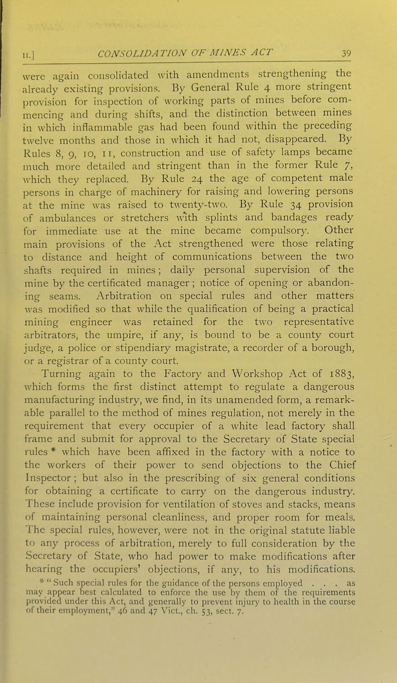 were again consolidated with amendments strengthening the already existing provisions. By General Rule 4 more stringent provision for inspection of working parts of mines before com- mencing and during shifts, and the distinction between mines in which inflammable gas had been found within the preceding twelve months and those in which it had not, disappeared. By Rules 8, g, 10, 11, construction and use of safety lamps became much more detailed and stringent than in the former Rule 7, which they replaced. By Rule 24 the age of competent male persons in charge of machinery for raising and lowering persons at the mine was raised to twenty-two. By Rule 34 provision of ambulances or stretchers with splints and bandages ready for immediate use at the mine became compulsory. Other main provisions of the Act strengthened were those relating to distance and height of communications between the two shafts required in mines; daily personal supervision of the mine by the certificated manager ; notice of opening or abandon- ing seams. Arbitration on special rules and other matters was modified so that while the qualification of being a practical mining engineer was retained for the two representative arbitrators, the umpire, if any, is bound to be a county court judge, a police or stipendiary magistrate, a recorder of a borough, or a registrar of a county court. Turning again to the Factory and Workshop Act of 1883, which forms the first distinct attempt to regulate a dangerous manufacturing industry, we find, in its unamended form, a remark- able parallel to the method of mines regulation, not merely in the requirement that every occupier of a white lead factory shall frame and submit for approval to the Secretary of State special rules * which have been affixed in the factory with a notice to the workers of their power to send objections to the Chief Inspector ; but also in the prescribing of six general conditions for obtaining a certificate to carry on the dangerous industry. These include provision for ventilation of stoves and stacks, means of maintaining personal cleanliness, and proper room for meals. The special rules, however, were not in the original statute liable to any process of arbitration, merely to full consideration by the Secretary of State, who had power to make modifications after hearing the occupiers’ objections, if any, to his modifications. * “ Such special rules for the guidance of the persons employed ... as may appear best calculated to enforce the use by them of the requirements provided under this Act, and generally to prevent injury to health in the course of their employment,” 46 and 47 Viet., ch. 53, sect. 7.