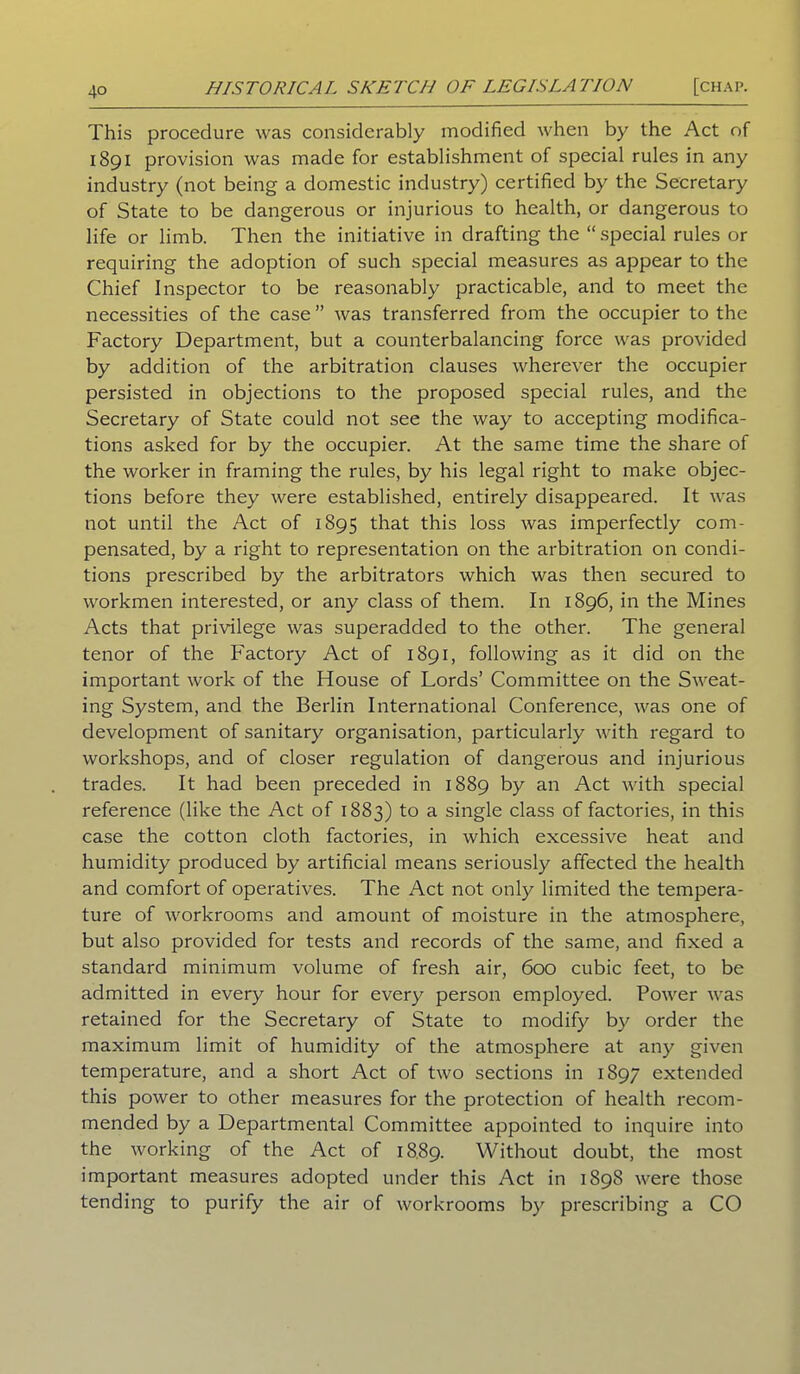 This procedure was considerably modified when by the Act of 1891 provision was made for establishment of special rules in any industry (not being a domestic industry) certified by the Secretary of State to be dangerous or injurious to health, or dangerous to life or limb. Then the initiative in drafting the “special rules or requiring the adoption of such special measures as appear to the Chief Inspector to be reasonably practicable, and to meet the necessities of the case ” was transferred from the occupier to the Factory Department, but a counterbalancing force was provided by addition of the arbitration clauses wherever the occupier persisted in objections to the proposed special rules, and the Secretary of State could not see the way to accepting modifica- tions asked for by the occupier. At the same time the share of the worker in framing the rules, by his legal right to make objec- tions before they were established, entirely disappeared. It was not until the Act of 1895 that this loss was imperfectly com- pensated, by a right to representation on the arbitration on condi- tions prescribed by the arbitrators which was then secured to workmen interested, or any class of them. In 1896, in the Mines Acts that privilege was superadded to the other. The general tenor of the Factory Act of 1891, following as it did on the important work of the House of Lords’ Committee on the Sweat- ing System, and the Berlin International Conference, was one of development of sanitary organisation, particularly with regard to workshops, and of closer regulation of dangerous and injurious trades. It had been preceded in 1889 by an Act with special reference (like the Act of 1883) to a single class of factories, in this case the cotton cloth factories, in which excessive heat and humidity produced by artificial means seriously affected the health and comfort of operatives. The Act not only limited the tempera- ture of workrooms and amount of moisture in the atmosphere, but also provided for tests and records of the same, and fixed a standard minimum volume of fresh air, 600 cubic feet, to be admitted in every hour for every person employed. Power was retained for the Secretary of State to modify by order the maximum limit of humidity of the atmosphere at any given temperature, and a short Act of two sections in 1897 extended this power to other measures for the protection of health recom- mended by a Departmental Committee appointed to inquire into the working of the Act of 1889. Without doubt, the most important measures adopted under this Act in 1898 were those tending to purify the air of workrooms by prescribing a CO