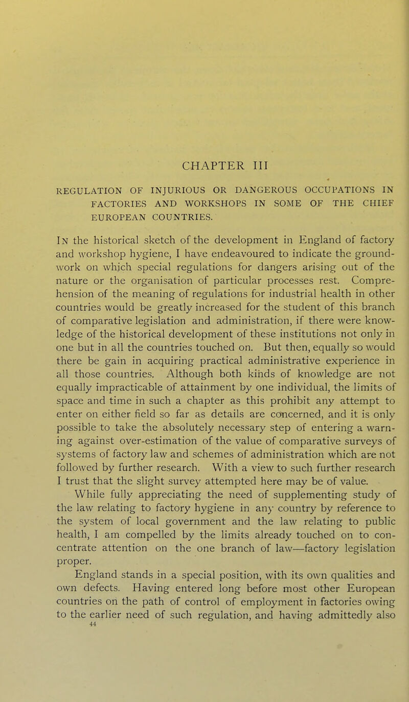 CHAPTER III REGULATION OF INJURIOUS OR DANGEROUS OCCUPATIONS IN FACTORIES AND WORKSHOPS IN SOME OF THE CHIEF EUROPEAN COUNTRIES. In the historical sketch of the development in England of factory and workshop hygiene, I have endeavoured to indicate the ground- work on which special regulations for dangers arising out of the nature or the organisation of particular processes rest. Compre- hension of the meaning of regulations for industrial health in other countries would be greatly increased for the student of this branch of comparative legislation and administration, if there were know- ledge of the historical development of these institutions not only in one but in all the countries touched on. But then, equally so would there be gain in acquiring practical administrative experience in all those countries. Although both kinds of knowledge are not equally impracticable of attainment by one individual, the limits of space and time in such a chapter as this prohibit any attempt to enter on either field so far as details are concerned, and it is only possible to take the absolutely necessary step of entering a warn- ing against over-estimation of the value of comparative surveys of systems of factory law and schemes of administration which are not followed by further research. With a view to such further research I trust that the slight survey attempted here may be of value. While fully appreciating the need of supplementing study of the law relating to factory hygiene in any country by reference to the system of local government and the law relating to public health, I am compelled by the limits already touched on to con- centrate attention on the one branch of law—factory legislation proper. England stands in a special position, with its own qualities and own defects. Having entered long before most other European countries on the path of control of employment in factories owing to the earlier need of such regulation, and having admittedly also