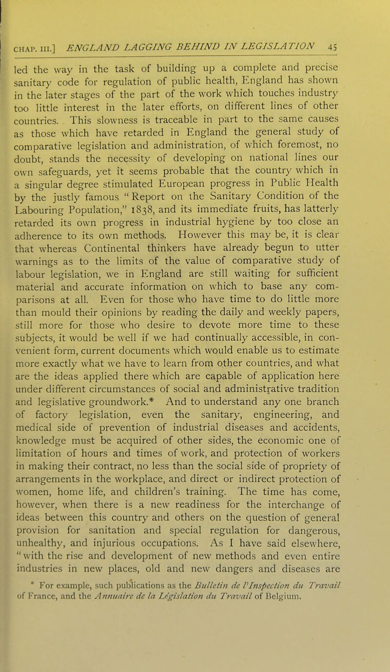 led the way in the task of building up a complete and precise sanitary code for regulation of public health, England has shown in the later stages of the part of the work which touches industry too little interest in the later efforts, on different lines of other countries. This slowness is traceable in part to the same causes as those which have retarded in England the general study of comparative legislation and administration, of which foremost, no doubt, stands the necessity of developing on national lines our own safeguards, yet it seems probable that the country which in a singular degree stimulated European progress in Public Health by the justly famous “ Report on the Sanitary Condition of the Labouring Population,” 1838, and its immediate fruits, has latterly retarded its own progress in industrial hygiene by too close an adherence to its own methods. However this may be, it is clear that whereas Continental thinkers have already begun to utter warnings as to the limits of the value of comparative study of labour legislation, we in England are still waiting for sufficient material and accurate information on which to base any com- parisons at all. Even for those who have time to do little more than mould their opinions by reading the daily and weekly papers, still more for those who desire to devote more time to these subjects, it would be well if we had continually accessible, in con- venient form, current documents which would enable us to estimate more exactly what we have to learn from other countries, and what are the ideas applied there which are capable of application here under different circumstances of social and administrative tradition and legislative groundwork.* And to understand any one branch of factory legislation, even the sanitary, engineering, and medical side of prevention of industrial diseases and accidents, knowledge must be acquired of other sides, the economic one of limitation of hours and times of work, and protection of workers in making their contract, no less than the social side of propriety of arrangements in the workplace, and direct or indirect protection of women, home life, and children’s training. The time has come, however, when there is a new readiness for the interchange of ideas between this country and others on the question of general provision for sanitation and special regulation for dangerous, unhealthy, and injurious occupations. As I have said elsewhere, “ with the rise and development of new methods and even entire industries in new places, old and new dangers and diseases are * For example, such publications as the Bulletin dc I Inspection du Travail of France, and the Annuaire de la Legislation du Travail of Belgium.