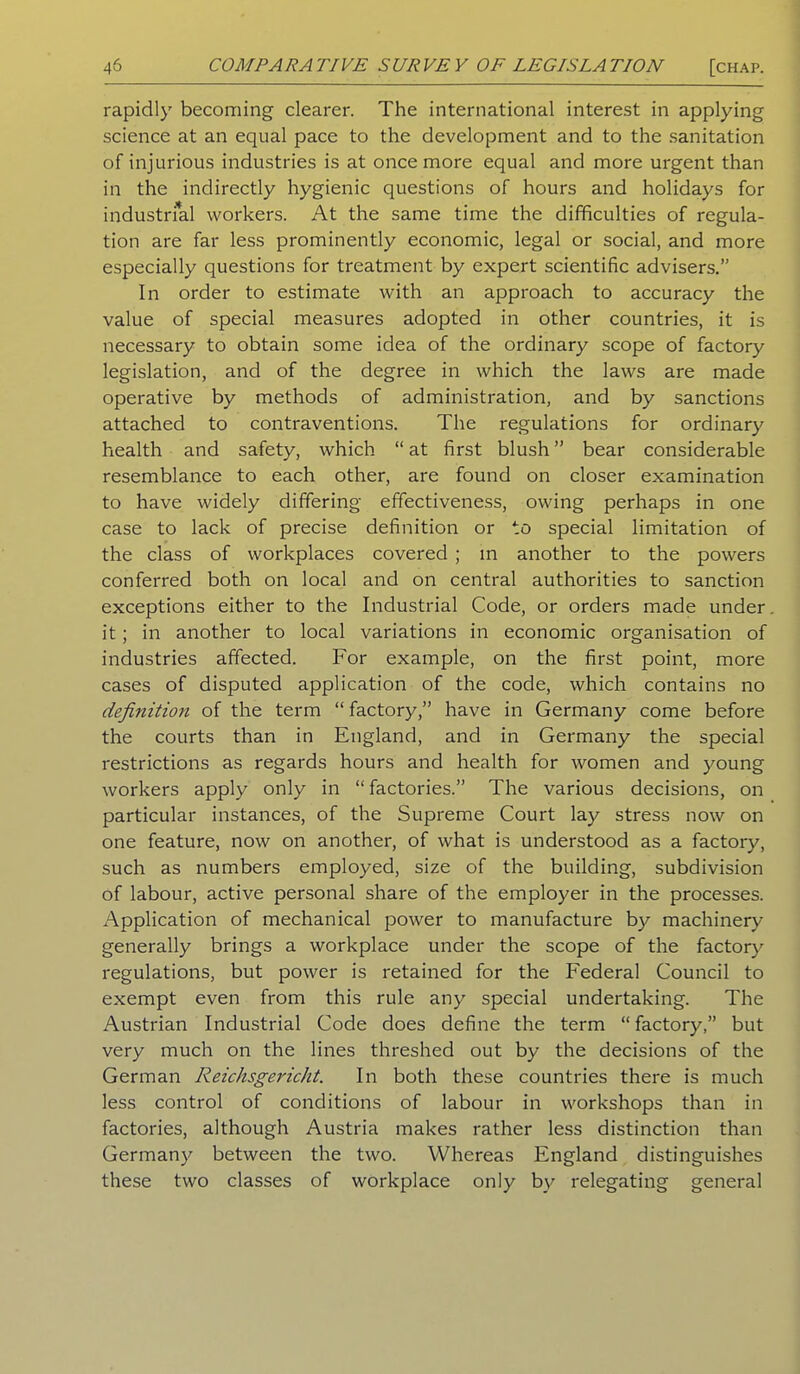 rapidly becoming clearer. The international interest in applying science at an equal pace to the development and to the sanitation of injurious industries is at once more equal and more urgent than in the indirectly hygienic questions of hours and holidays for industrial workers. At the same time the difficulties of regula- tion are far less prominently economic, legal or social, and more especially questions for treatment by expert scientific advisers.” In order to estimate with an approach to accuracy the value of special measures adopted in other countries, it is necessary to obtain some idea of the ordinary scope of factory legislation, and of the degree in which the laws are made operative by methods of administration, and by sanctions attached to contraventions. The regulations for ordinary health and safety, which “ at first blush ” bear considerable resemblance to each other, are found on closer examination to have widely differing effectiveness, owing perhaps in one case to lack of precise definition or to special limitation of the class of workplaces covered ; m another to the powers conferred both on local and on central authorities to sanction exceptions either to the Industrial Code, or orders made under it; in another to local variations in economic organisation of industries affected. For example, on the first point, more cases of disputed application of the code, which contains no definition of the term “ factory,” have in Germany come before the courts than in England, and in Germany the special restrictions as regards hours and health for women and young workers apply only in “ factories.” The various decisions, on particular instances, of the Supreme Court lay stress now on one feature, now on another, of what is understood as a factory, such as numbers employed, size of the building, subdivision of labour, active personal share of the employer in the processes. Application of mechanical power to manufacture by machinery generally brings a workplace under the scope of the factory regulations, but power is retained for the Federal Council to exempt even from this rule any special undertaking. The Austrian Industrial Code does define the term “factory,” but very much on the lines threshed out by the decisions of the German Reichsgericht. In both these countries there is much less control of conditions of labour in workshops than in factories, although Austria makes rather less distinction than Germany between the two. Whereas England distinguishes these two classes of workplace only by relegating general