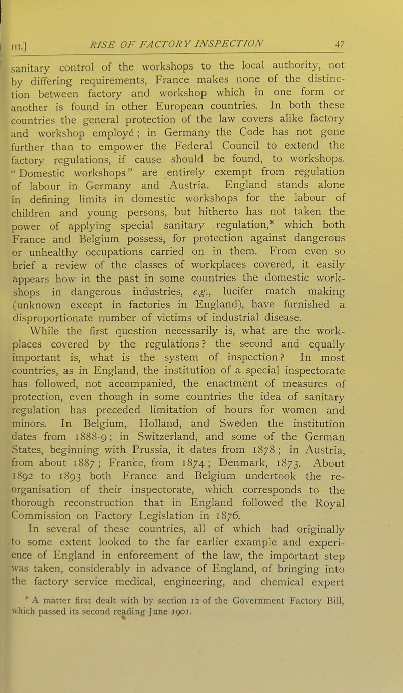 sanitary control of the workshops to the local authority, not by differing requirements, France makes none of the distinc- tion between factory and workshop which in one form or another is found in other European countries. In both these countries the general protection of the law covers alike factory and workshop employe; in Germany the Code has not gone further than to empower the Federal Council to extend the factory regulations, if cause should be found, to workshops. “ Domestic workshops ” are entirely exempt from regulation of labour in Germany and Austria. England stands alone in defining limits in domestic workshops for the labour of children and young persons, but hitherto has not taken the power of applying special sanitary regulation,* which both France and Belgium possess, for protection against dangerous or unhealthy occupations carried on in them. From even so brief a review of the classes of workplaces covered, it easily appears how in the past in some countries the domestic work- shops in dangerous industries, eg., lucifer match making (unknown except in factories in England), have furnished a disproportionate number of victims of industrial disease. While the first question necessarily is, what are the work- places covered by the regulations? the second and equally important is, what is the system of inspection? In most countries, as in England, the institution of a special inspectorate has followed, not accompanied, the enactment of measures of protection, even though in some countries the idea of sanitary regulation has preceded limitation of hours for women and minors. In Belgium, Holland, and Sweden the institution dates from 1888-9; in Switzerland, and some of the German States, beginning with Prussia, it dates from 1878 ; in Austria, from about 1887; France, from 1874; Denmark, 1873. About 1892 to 1893 both France and Belgium undertook the re- organisation of their inspectorate, which corresponds to the thorough reconstruction that in England followed the Royal Commission on Factory Legislation in 1876. In several of these countries, all of which had originally to some extent looked to the far earlier example and experi- ence of England in enforcement of the law, the important step was taken, considerably in advance of England, of bringing into the factory service medical, engineering, and chemical expert * A matter first dealt with by section 12 of the Government Factory Bill, which passed its second reading June 1901.